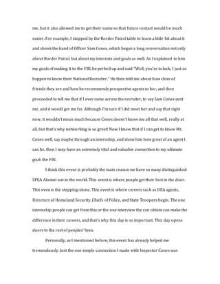me, but it also allowed me to get their name so that future contact would be much 
easier. For example, I stopped by the Border Patrol table to learn a little bit about it 
and shook the hand of Officer Sam Cones, which began a long conversation not only 
about Border Patrol, but about my interests and goals as well. As I explained to him 
my goals of making it to the FBI, he perked up and said “Well, you’re in luck, I just so 
happen to know their National Recruiter.” He then told me about how close of 
friends they are and how he recommends prospective agents to her, and then 
proceeded to tell me that if I ever came across the recruiter, to say Sam Cones sent 
me, and it would get me far. Although I’m sure if I did meet her and say that right 
now, it wouldn’t mean much because Cones doesn’t know me all that well, really at 
all, but that’s why networking is so great! Now I know that if I can get to know Mr. 
Cones well, say maybe through an internship, and show him how great of an agent I 
can be, then I may have an extremely vital and valuable connection to my ultimate 
goal: the FBI. 
I think this event is probably the main reason we have so many distinguished 
SPEA Alumni out in the world. This event is where people get their foot in the door. 
This even is the stepping-stone. This event is where careers such as DEA agents, 
Directors of Homeland Security, Chiefs of Police, and State Troopers begin. The one 
internship people can get from this or the one interview the can obtain can make the 
difference in their careers, and that’s why this day is so important. This day opens 
doors to the rest of peoples’ lives. 
Personally, as I mentioned before, this event has already helped me 
tremendously. Just the one simple connection I made with Inspector Cones was 
 