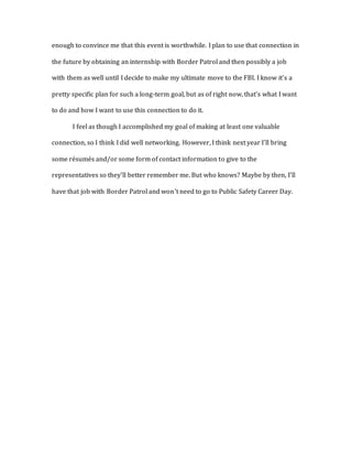 enough to convince me that this event is worthwhile. I plan to use that connection in 
the future by obtaining an internship with Border Patrol and then possibly a job 
with them as well until I decide to make my ultimate move to the FBI. I know it’s a 
pretty specific plan for such a long-term goal, but as of right now, that’s what I want 
to do and how I want to use this connection to do it. 
I feel as though I accomplished my goal of making at least one valuable 
connection, so I think I did well networking. However, I think next year I’ll bring 
some résumés and/or some form of contact information to give to the 
representatives so they’ll better remember me. But who knows? Maybe by then, I’ll 
have that job with Border Patrol and won’t need to go to Public Safety Career Day. 
