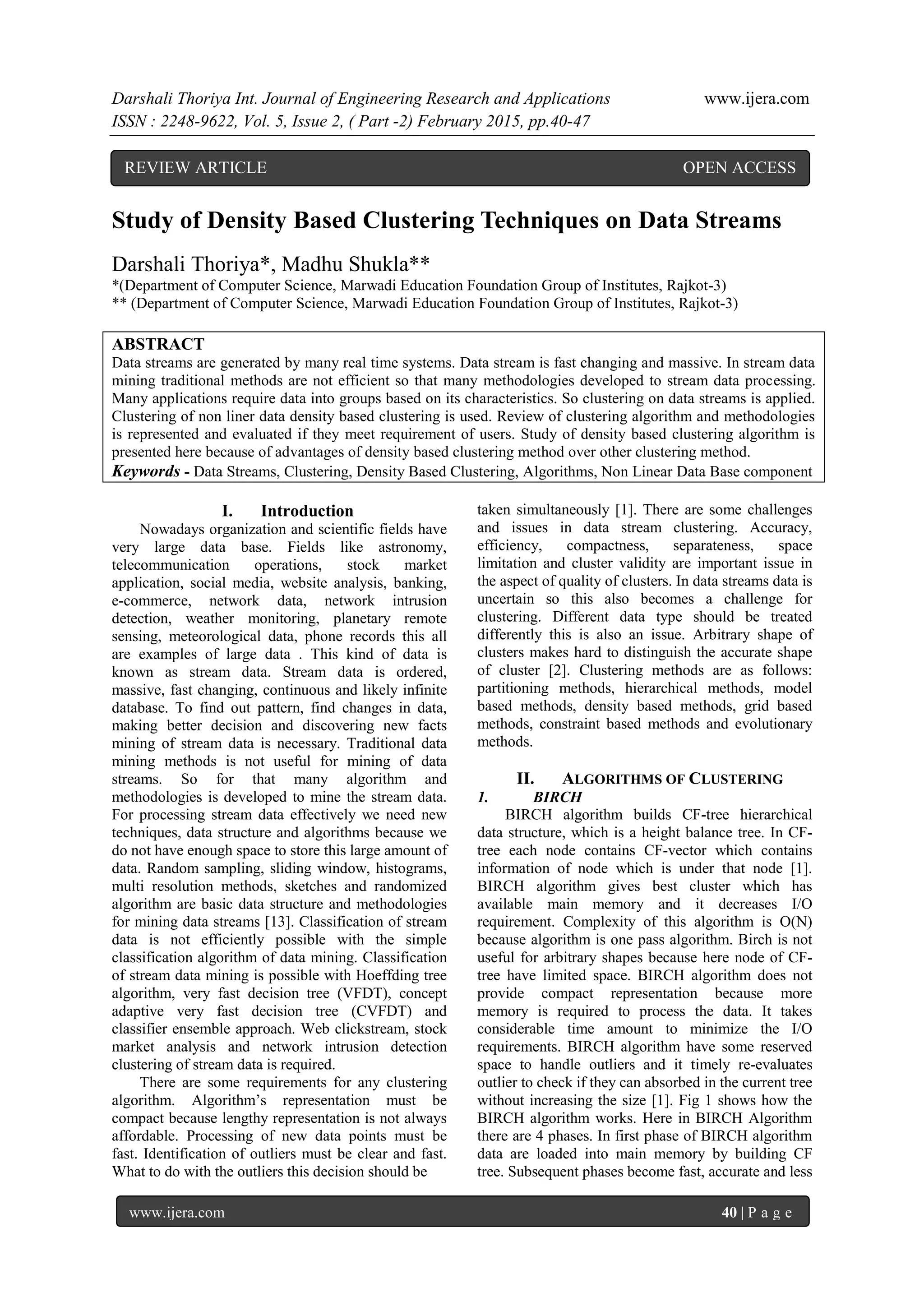 Darshali Thoriya Int. Journal of Engineering Research and Applications www.ijera.com
ISSN : 2248-9622, Vol. 5, Issue 2, ( Part -2) February 2015, pp.40-47
www.ijera.com 40 | P a g e
Study of Density Based Clustering Techniques on Data Streams
Darshali Thoriya*, Madhu Shukla**
*(Department of Computer Science, Marwadi Education Foundation Group of Institutes, Rajkot-3)
** (Department of Computer Science, Marwadi Education Foundation Group of Institutes, Rajkot-3)
ABSTRACT
Data streams are generated by many real time systems. Data stream is fast changing and massive. In stream data
mining traditional methods are not efficient so that many methodologies developed to stream data processing.
Many applications require data into groups based on its characteristics. So clustering on data streams is applied.
Clustering of non liner data density based clustering is used. Review of clustering algorithm and methodologies
is represented and evaluated if they meet requirement of users. Study of density based clustering algorithm is
presented here because of advantages of density based clustering method over other clustering method.
Keywords - Data Streams, Clustering, Density Based Clustering, Algorithms, Non Linear Data Base component
I. Introduction
Nowadays organization and scientific fields have
very large data base. Fields like astronomy,
telecommunication operations, stock market
application, social media, website analysis, banking,
e-commerce, network data, network intrusion
detection, weather monitoring, planetary remote
sensing, meteorological data, phone records this all
are examples of large data . This kind of data is
known as stream data. Stream data is ordered,
massive, fast changing, continuous and likely infinite
database. To find out pattern, find changes in data,
making better decision and discovering new facts
mining of stream data is necessary. Traditional data
mining methods is not useful for mining of data
streams. So for that many algorithm and
methodologies is developed to mine the stream data.
For processing stream data effectively we need new
techniques, data structure and algorithms because we
do not have enough space to store this large amount of
data. Random sampling, sliding window, histograms,
multi resolution methods, sketches and randomized
algorithm are basic data structure and methodologies
for mining data streams [13]. Classification of stream
data is not efficiently possible with the simple
classification algorithm of data mining. Classification
of stream data mining is possible with Hoeffding tree
algorithm, very fast decision tree (VFDT), concept
adaptive very fast decision tree (CVFDT) and
classifier ensemble approach. Web clickstream, stock
market analysis and network intrusion detection
clustering of stream data is required.
There are some requirements for any clustering
algorithm. Algorithm’s representation must be
compact because lengthy representation is not always
affordable. Processing of new data points must be
fast. Identification of outliers must be clear and fast.
What to do with the outliers this decision should be
taken simultaneously [1]. There are some challenges
and issues in data stream clustering. Accuracy,
efficiency, compactness, separateness, space
limitation and cluster validity are important issue in
the aspect of quality of clusters. In data streams data is
uncertain so this also becomes a challenge for
clustering. Different data type should be treated
differently this is also an issue. Arbitrary shape of
clusters makes hard to distinguish the accurate shape
of cluster [2]. Clustering methods are as follows:
partitioning methods, hierarchical methods, model
based methods, density based methods, grid based
methods, constraint based methods and evolutionary
methods.
II. ALGORITHMS OF CLUSTERING
1. BIRCH
BIRCH algorithm builds CF-tree hierarchical
data structure, which is a height balance tree. In CF-
tree each node contains CF-vector which contains
information of node which is under that node [1].
BIRCH algorithm gives best cluster which has
available main memory and it decreases I/O
requirement. Complexity of this algorithm is O(N)
because algorithm is one pass algorithm. Birch is not
useful for arbitrary shapes because here node of CF-
tree have limited space. BIRCH algorithm does not
provide compact representation because more
memory is required to process the data. It takes
considerable time amount to minimize the I/O
requirements. BIRCH algorithm have some reserved
space to handle outliers and it timely re-evaluates
outlier to check if they can absorbed in the current tree
without increasing the size [1]. Fig 1 shows how the
BIRCH algorithm works. Here in BIRCH Algorithm
there are 4 phases. In first phase of BIRCH algorithm
data are loaded into main memory by building CF
tree. Subsequent phases become fast, accurate and less
REVIEW ARTICLE OPEN ACCESS
 