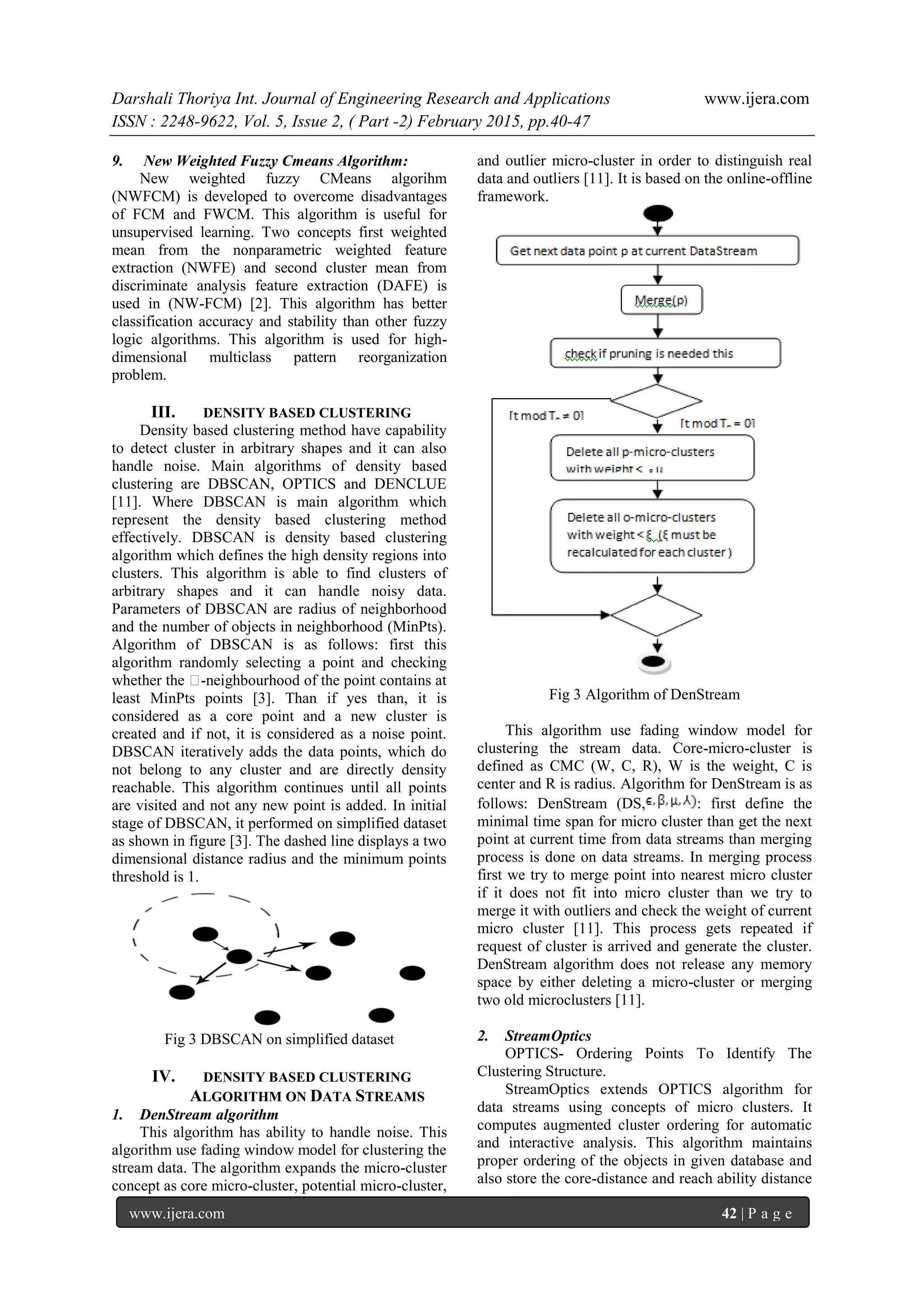 Darshali Thoriya Int. Journal of Engineering Research and Applications www.ijera.com
ISSN : 2248-9622, Vol. 5, Issue 2, ( Part -2) February 2015, pp.40-47
www.ijera.com 42 | P a g e
9. New Weighted Fuzzy Cmeans Algorithm:
New weighted fuzzy CMeans algorihm
(NWFCM) is developed to overcome disadvantages
of FCM and FWCM. This algorithm is useful for
unsupervised learning. Two concepts first weighted
mean from the nonparametric weighted feature
extraction (NWFE) and second cluster mean from
discriminate analysis feature extraction (DAFE) is
used in (NW-FCM) [2]. This algorithm has better
classification accuracy and stability than other fuzzy
logic algorithms. This algorithm is used for high-
dimensional multiclass pattern reorganization
problem.
III. DENSITY BASED CLUSTERING
Density based clustering method have capability
to detect cluster in arbitrary shapes and it can also
handle noise. Main algorithms of density based
clustering are DBSCAN, OPTICS and DENCLUE
[11]. Where DBSCAN is main algorithm which
represent the density based clustering method
effectively. DBSCAN is density based clustering
algorithm which defines the high density regions into
clusters. This algorithm is able to find clusters of
arbitrary shapes and it can handle noisy data.
Parameters of DBSCAN are radius of neighborhood
and the number of objects in neighborhood (MinPts).
Algorithm of DBSCAN is as follows: first this
algorithm randomly selecting a point and checking
whether the ǫ-neighbourhood of the point contains at
least MinPts points [3]. Than if yes than, it is
considered as a core point and a new cluster is
created and if not, it is considered as a noise point.
DBSCAN iteratively adds the data points, which do
not belong to any cluster and are directly density
reachable. This algorithm continues until all points
are visited and not any new point is added. In initial
stage of DBSCAN, it performed on simplified dataset
as shown in figure [3]. The dashed line displays a two
dimensional distance radius and the minimum points
threshold is 1.
Fig 3 DBSCAN on simplified dataset
IV. DENSITY BASED CLUSTERING
ALGORITHM ON DATA STREAMS
1. DenStream algorithm
This algorithm has ability to handle noise. This
algorithm use fading window model for clustering the
stream data. The algorithm expands the micro-cluster
concept as core micro-cluster, potential micro-cluster,
and outlier micro-cluster in order to distinguish real
data and outliers [11]. It is based on the online-offline
framework.
Fig 3 Algorithm of DenStream
This algorithm use fading window model for
clustering the stream data. Core-micro-cluster is
defined as CMC (W, C, R), W is the weight, C is
center and R is radius. Algorithm for DenStream is as
follows: DenStream (DS, : first define the
minimal time span for micro cluster than get the next
point at current time from data streams than merging
process is done on data streams. In merging process
first we try to merge point into nearest micro cluster
if it does not fit into micro cluster than we try to
merge it with outliers and check the weight of current
micro cluster [11]. This process gets repeated if
request of cluster is arrived and generate the cluster.
DenStream algorithm does not release any memory
space by either deleting a micro-cluster or merging
two old microclusters [11].
2. StreamOptics
OPTICS- Ordering Points To Identify The
Clustering Structure.
StreamOptics extends OPTICS algorithm for
data streams using concepts of micro clusters. It
computes augmented cluster ordering for automatic
and interactive analysis. This algorithm maintains
proper ordering of the objects in given database and
also store the core-distance and reach ability distance
 