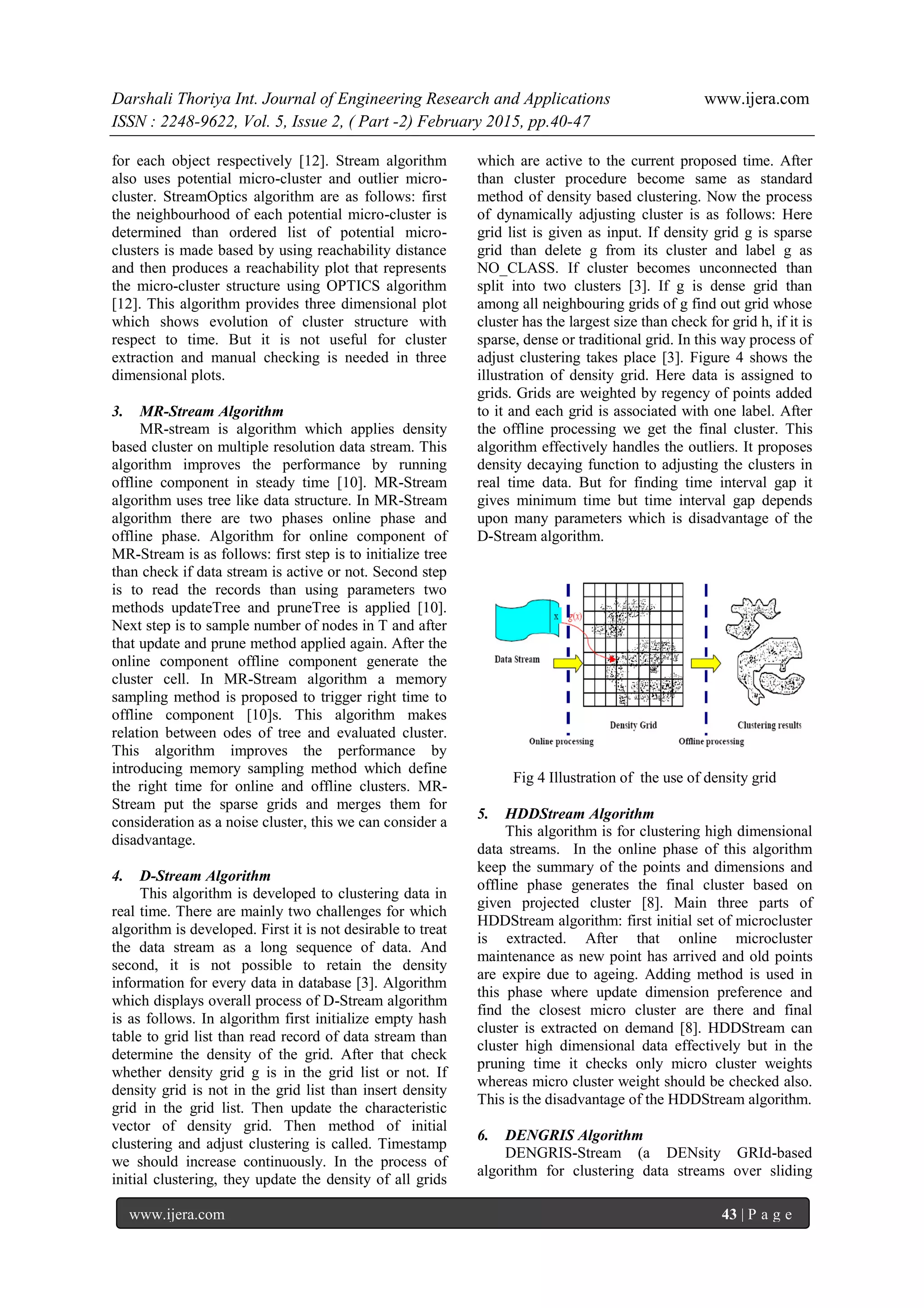 Darshali Thoriya Int. Journal of Engineering Research and Applications www.ijera.com
ISSN : 2248-9622, Vol. 5, Issue 2, ( Part -2) February 2015, pp.40-47
www.ijera.com 43 | P a g e
for each object respectively [12]. Stream algorithm
also uses potential micro-cluster and outlier micro-
cluster. StreamOptics algorithm are as follows: first
the neighbourhood of each potential micro-cluster is
determined than ordered list of potential micro-
clusters is made based by using reachability distance
and then produces a reachability plot that represents
the micro-cluster structure using OPTICS algorithm
[12]. This algorithm provides three dimensional plot
which shows evolution of cluster structure with
respect to time. But it is not useful for cluster
extraction and manual checking is needed in three
dimensional plots.
3. MR-Stream Algorithm
MR-stream is algorithm which applies density
based cluster on multiple resolution data stream. This
algorithm improves the performance by running
offline component in steady time [10]. MR-Stream
algorithm uses tree like data structure. In MR-Stream
algorithm there are two phases online phase and
offline phase. Algorithm for online component of
MR-Stream is as follows: first step is to initialize tree
than check if data stream is active or not. Second step
is to read the records than using parameters two
methods updateTree and pruneTree is applied [10].
Next step is to sample number of nodes in T and after
that update and prune method applied again. After the
online component offline component generate the
cluster cell. In MR-Stream algorithm a memory
sampling method is proposed to trigger right time to
offline component [10]s. This algorithm makes
relation between odes of tree and evaluated cluster.
This algorithm improves the performance by
introducing memory sampling method which define
the right time for online and offline clusters. MR-
Stream put the sparse grids and merges them for
consideration as a noise cluster, this we can consider a
disadvantage.
4. D-Stream Algorithm
This algorithm is developed to clustering data in
real time. There are mainly two challenges for which
algorithm is developed. First it is not desirable to treat
the data stream as a long sequence of data. And
second, it is not possible to retain the density
information for every data in database [3]. Algorithm
which displays overall process of D-Stream algorithm
is as follows. In algorithm first initialize empty hash
table to grid list than read record of data stream than
determine the density of the grid. After that check
whether density grid g is in the grid list or not. If
density grid is not in the grid list than insert density
grid in the grid list. Then update the characteristic
vector of density grid. Then method of initial
clustering and adjust clustering is called. Timestamp
we should increase continuously. In the process of
initial clustering, they update the density of all grids
which are active to the current proposed time. After
than cluster procedure become same as standard
method of density based clustering. Now the process
of dynamically adjusting cluster is as follows: Here
grid list is given as input. If density grid g is sparse
grid than delete g from its cluster and label g as
NO_CLASS. If cluster becomes unconnected than
split into two clusters [3]. If g is dense grid than
among all neighbouring grids of g find out grid whose
cluster has the largest size than check for grid h, if it is
sparse, dense or traditional grid. In this way process of
adjust clustering takes place [3]. Figure 4 shows the
illustration of density grid. Here data is assigned to
grids. Grids are weighted by regency of points added
to it and each grid is associated with one label. After
the offline processing we get the final cluster. This
algorithm effectively handles the outliers. It proposes
density decaying function to adjusting the clusters in
real time data. But for finding time interval gap it
gives minimum time but time interval gap depends
upon many parameters which is disadvantage of the
D-Stream algorithm.
Fig 4 Illustration of the use of density grid
5. HDDStream Algorithm
This algorithm is for clustering high dimensional
data streams. In the online phase of this algorithm
keep the summary of the points and dimensions and
offline phase generates the final cluster based on
given projected cluster [8]. Main three parts of
HDDStream algorithm: first initial set of microcluster
is extracted. After that online microcluster
maintenance as new point has arrived and old points
are expire due to ageing. Adding method is used in
this phase where update dimension preference and
find the closest micro cluster are there and final
cluster is extracted on demand [8]. HDDStream can
cluster high dimensional data effectively but in the
pruning time it checks only micro cluster weights
whereas micro cluster weight should be checked also.
This is the disadvantage of the HDDStream algorithm.
6. DENGRIS Algorithm
DENGRIS-Stream (a DENsity GRId-based
algorithm for clustering data streams over sliding
 