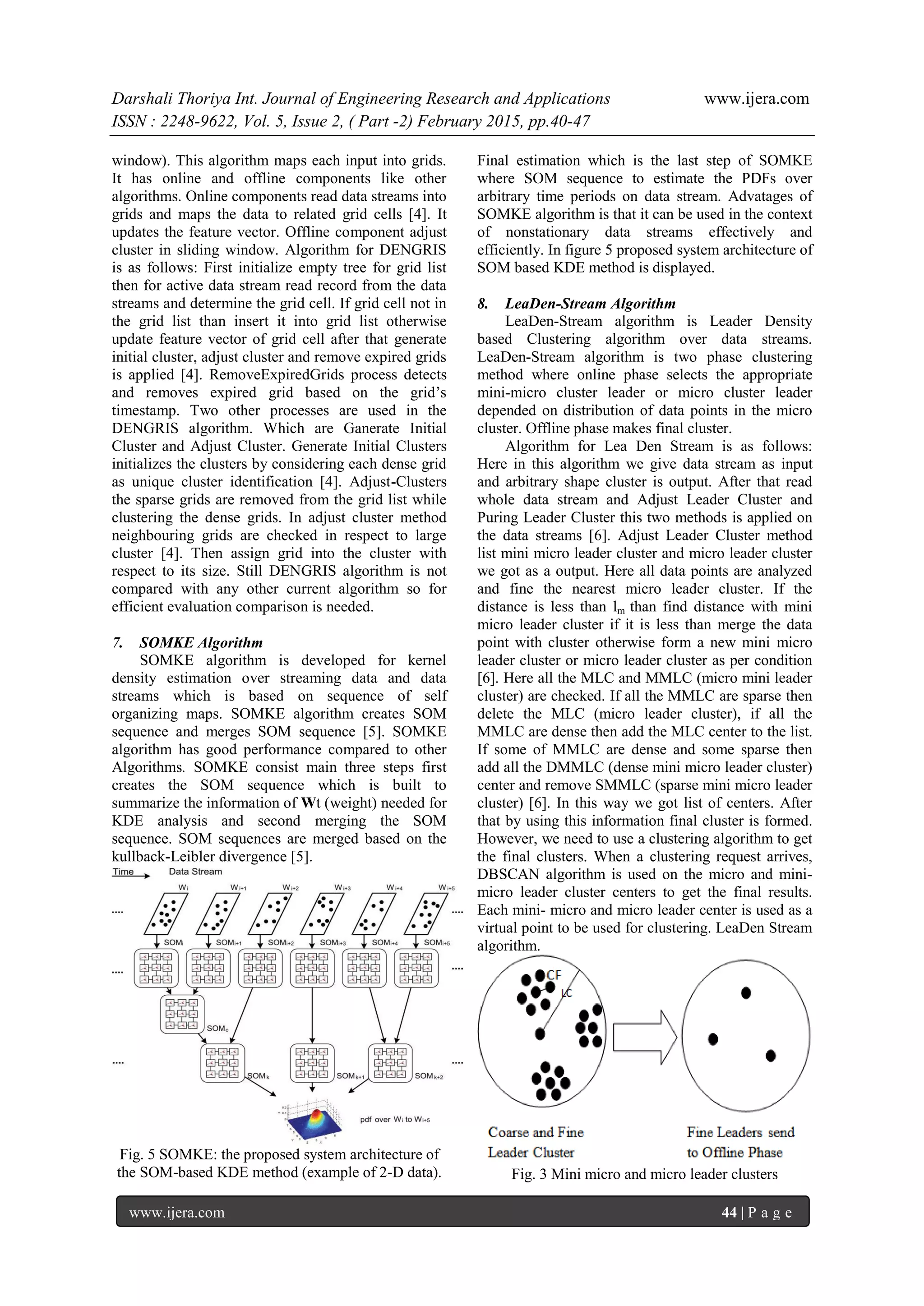 Darshali Thoriya Int. Journal of Engineering Research and Applications www.ijera.com
ISSN : 2248-9622, Vol. 5, Issue 2, ( Part -2) February 2015, pp.40-47
www.ijera.com 44 | P a g e
window). This algorithm maps each input into grids.
It has online and offline components like other
algorithms. Online components read data streams into
grids and maps the data to related grid cells [4]. It
updates the feature vector. Offline component adjust
cluster in sliding window. Algorithm for DENGRIS
is as follows: First initialize empty tree for grid list
then for active data stream read record from the data
streams and determine the grid cell. If grid cell not in
the grid list than insert it into grid list otherwise
update feature vector of grid cell after that generate
initial cluster, adjust cluster and remove expired grids
is applied [4]. RemoveExpiredGrids process detects
and removes expired grid based on the grid’s
timestamp. Two other processes are used in the
DENGRIS algorithm. Which are Ganerate Initial
Cluster and Adjust Cluster. Generate Initial Clusters
initializes the clusters by considering each dense grid
as unique cluster identification [4]. Adjust-Clusters
the sparse grids are removed from the grid list while
clustering the dense grids. In adjust cluster method
neighbouring grids are checked in respect to large
cluster [4]. Then assign grid into the cluster with
respect to its size. Still DENGRIS algorithm is not
compared with any other current algorithm so for
efficient evaluation comparison is needed.
7. SOMKE Algorithm
SOMKE algorithm is developed for kernel
density estimation over streaming data and data
streams which is based on sequence of self
organizing maps. SOMKE algorithm creates SOM
sequence and merges SOM sequence [5]. SOMKE
algorithm has good performance compared to other
Algorithms. SOMKE consist main three steps first
creates the SOM sequence which is built to
summarize the information of Wt (weight) needed for
KDE analysis and second merging the SOM
sequence. SOM sequences are merged based on the
kullback-Leibler divergence [5].
Fig. 5 SOMKE: the proposed system architecture of
the SOM-based KDE method (example of 2-D data).
Final estimation which is the last step of SOMKE
where SOM sequence to estimate the PDFs over
arbitrary time periods on data stream. Advatages of
SOMKE algorithm is that it can be used in the context
of nonstationary data streams effectively and
efficiently. In figure 5 proposed system architecture of
SOM based KDE method is displayed.
8. LeaDen-Stream Algorithm
LeaDen-Stream algorithm is Leader Density
based Clustering algorithm over data streams.
LeaDen-Stream algorithm is two phase clustering
method where online phase selects the appropriate
mini-micro cluster leader or micro cluster leader
depended on distribution of data points in the micro
cluster. Offline phase makes final cluster.
Algorithm for Lea Den Stream is as follows:
Here in this algorithm we give data stream as input
and arbitrary shape cluster is output. After that read
whole data stream and Adjust Leader Cluster and
Puring Leader Cluster this two methods is applied on
the data streams [6]. Adjust Leader Cluster method
list mini micro leader cluster and micro leader cluster
we got as a output. Here all data points are analyzed
and fine the nearest micro leader cluster. If the
distance is less than lm than find distance with mini
micro leader cluster if it is less than merge the data
point with cluster otherwise form a new mini micro
leader cluster or micro leader cluster as per condition
[6]. Here all the MLC and MMLC (micro mini leader
cluster) are checked. If all the MMLC are sparse then
delete the MLC (micro leader cluster), if all the
MMLC are dense then add the MLC center to the list.
If some of MMLC are dense and some sparse then
add all the DMMLC (dense mini micro leader cluster)
center and remove SMMLC (sparse mini micro leader
cluster) [6]. In this way we got list of centers. After
that by using this information final cluster is formed.
However, we need to use a clustering algorithm to get
the final clusters. When a clustering request arrives,
DBSCAN algorithm is used on the micro and mini-
micro leader cluster centers to get the final results.
Each mini- micro and micro leader center is used as a
virtual point to be used for clustering. LeaDen Stream
algorithm.
Fig. 3 Mini micro and micro leader clusters
 