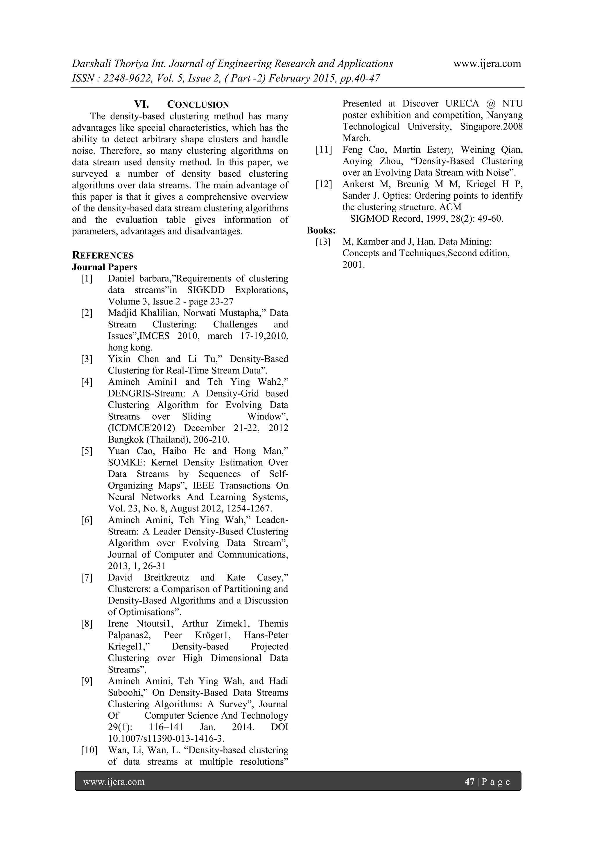 Darshali Thoriya Int. Journal of Engineering Research and Applications www.ijera.com
ISSN : 2248-9622, Vol. 5, Issue 2, ( Part -2) February 2015, pp.40-47
www.ijera.com 47 | P a g e
VI. CONCLUSION
The density-based clustering method has many
advantages like special characteristics, which has the
ability to detect arbitrary shape clusters and handle
noise. Therefore, so many clustering algorithms on
data stream used density method. In this paper, we
surveyed a number of density based clustering
algorithms over data streams. The main advantage of
this paper is that it gives a comprehensive overview
of the density-based data stream clustering algorithms
and the evaluation table gives information of
parameters, advantages and disadvantages.
REFERENCES
Journal Papers
[1] Daniel barbara,”Requirements of clustering
data streams”in SIGKDD Explorations,
Volume 3, Issue 2 - page 23-27
[2] Madjid Khalilian, Norwati Mustapha,” Data
Stream Clustering: Challenges and
Issues”,IMCES 2010, march 17-19,2010,
hong kong.
[3] Yixin Chen and Li Tu,” Density-Based
Clustering for Real-Time Stream Data”.
[4] Amineh Amini1 and Teh Ying Wah2,”
DENGRIS-Stream: A Density-Grid based
Clustering Algorithm for Evolving Data
Streams over Sliding Window”,
(ICDMCE'2012) December 21-22, 2012
Bangkok (Thailand), 206-210.
[5] Yuan Cao, Haibo He and Hong Man,”
SOMKE: Kernel Density Estimation Over
Data Streams by Sequences of Self-
Organizing Maps”, IEEE Transactions On
Neural Networks And Learning Systems,
Vol. 23, No. 8, August 2012, 1254-1267.
[6] Amineh Amini, Teh Ying Wah,” Leaden-
Stream: A Leader Density-Based Clustering
Algorithm over Evolving Data Stream”,
Journal of Computer and Communications,
2013, 1, 26-31
[7] David Breitkreutz and Kate Casey,”
Clusterers: a Comparison of Partitioning and
Density-Based Algorithms and a Discussion
of Optimisations”.
[8] Irene Ntoutsi1, Arthur Zimek1, Themis
Palpanas2, Peer Kröger1, Hans-Peter
Kriegel1,” Density-based Projected
Clustering over High Dimensional Data
Streams”.
[9] Amineh Amini, Teh Ying Wah, and Hadi
Saboohi,” On Density-Based Data Streams
Clustering Algorithms: A Survey”, Journal
Of Computer Science And Technology
29(1): 116–141 Jan. 2014. DOI
10.1007/s11390-013-1416-3.
[10] Wan, Li, Wan, L. “Density-based clustering
of data streams at multiple resolutions”
Presented at Discover URECA @ NTU
poster exhibition and competition, Nanyang
Technological University, Singapore.2008
March.
[11] Feng Cao, Martin Estery, Weining Qian,
Aoying Zhou, “Density-Based Clustering
over an Evolving Data Stream with Noise”.
[12] Ankerst M, Breunig M M, Kriegel H P,
Sander J. Optics: Ordering points to identify
the clustering structure. ACM
SIGMOD Record, 1999, 28(2): 49-60.
Books:
[13] M, Kamber and J, Han. Data Mining:
Concepts and Techniques,Second edition,
2001.
 