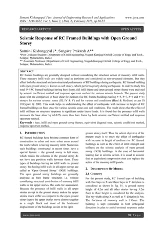 Somani Kishangopal J Int. Journal of Engineering Research and Applications www.ijera.com
ISSN : 2248-9622, Vol. 5, Issue 2, ( Part -5) February 2015, pp.50-55
www.ijera.com 50 | P a g e
Seismic Response of RC Framed Buildings with Open Ground
Storey
Somani Kishangopal J*, Sangave Prakarsh A**
*Post Graduate Student (Department of Civil Engineering, Nagesh Karajagi Orchid College of Engg. and Tech.,
Solapur, Maharashtra, India)
** Associate Professor (Department of Civil Engineering, Nagesh Karajagi Orchid College of Engg. and Tech.,
Solapur, Maharashtra, India)
ABSTRACT
RC framed buildings are generally designed without considering the structural action of masonry infill walls.
These masonry infill walls are widely used as partitions and considered as non-structural elements. But they
affect both the structural and non-structural performance of RC buildings during earthquake. RC framed building
with open ground storey is known as soft storey, which performs poorly during earthquake. In order to study this
total 144 RC framed buildings having bare frame, full infill frame and open ground storey frame were analyzed
by seismic coefficient method and response spectrum method for various seismic hazards. The present study
deals with the comparison of base shear for medium rise RC framed buildings having P+5, P+7, P+9 and P+11
storeys for various seismic zones (III, IV & V) and for various soil conditions (Hard & Medium) as per IS
1893(part 1): 2002. This work helps in understanding the effect of earthquake with increase in height of RC
framed buildings on base shear for various seismic zones and soil conditions. The result shows that the effect of
infill stiffness on structural response is significant under lateral loads. It is found that the presence infill walls
increases the base shear by 60-65% more than bare frame by both seismic coefficient method and response
spectrum method.
Keywords - bare, infill and open ground storey frames, equivalent diagonal strut, seismic coefficient method,
response spectrum method.
1. INTRODUCTION
RC framed buildings have become common form of
construction in urban and semi urban areas around
the world which is having masonry infill. Numerous
such buildings constructed in recent times have a
special feature – the ground storey is left open,
which means the columns in the ground storey do
not have any partition walls between them. These
types of buildings having no infill walls in ground
storey, but having infill walls in all upper storeys are
called as „Open Ground Storey‟ (OGS) buildings.
The open ground storey buildings are generally
analysed as bare frame structures i.e. without
considering structural contribution of masonry infill
walls in the upper stories, this calls for assessment.
Because the presence of infill walls in all upper
stories except in the ground storey makes the upper
stories much stiffer as compared to the open ground
storey hence the upper stories move almost together
as a single block and most of the horizontal
displacement of the buildings occurs in the open
ground storey itself. Thus the salient objective of the
present study is to study the effect of earthquake
with increase in height of medium rise RC framed
buildings as well as the effect of infill strength and
stiffness on the seismic analysis of open ground
storey (OGS) buildings. In the case of horizontal
loading due to seismic action, it is usual to assume
that an equivalent compression strut can replace the
action of the masonry infill panels.
2. DESCRIPTION OF MODEL
2.1 Geometry
For the present study, RC framed type of building
with five bays in X and three bays in Y direction is
considered as shown in fig. 01. A ground storey
height of 4.2m and all other stories having 3.2m
floor to floor height is considered for the analysis.
The bay width along X as well as Y direction is 4m.
The thickness of masonry wall is 150mm. The
building is kept symmetric in both orthogonal
directions in plan to avoid torsional response under
RESEARCH ARTICLE OPEN ACCESS
 