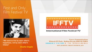 First and Only
Film Festival TV
Career Communications
Wintech IT Park,, Kollam Kerala 690518 INDIA
www.ifftvcom |: +91 9495520361
rajan@careermag.in
“We want to live by each other's
happiness, not by each other's
misery”
-Charlie Chaplin
 