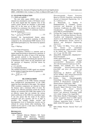 Rhutuja Raut Int. Journal of Engineering Research and Applications www.ijera.com
ISSN : 2248-9622, Vol. 5, Issue 3, ( Part -1) March 2015, pp.17-19
www.ijera.com 19 | P a g e
2.3 FEATURE EXTRACTION
2.3.1 RMS and logRMS
The root mean square (RMS) value of each
channel was calculated to create a 2-D feature vector.
It has been argued that the response time of the
control system should not introduce a perceivable
delay [9]. In the same set of data if the signal
functions in a continuous f (t), which is set in the T1
≤t ≤T_2can measure RMS of continuous functions
from the equation (3)
𝑋 𝑅𝑀𝑆 =
1
𝑇2−𝑇1
[𝐹(𝑡)]𝐷𝑇1
2𝑇2
𝑇1
........ (3)
Similarly, the log-transformed feature space,
demonstrates a more uniform scattering of points
compared to the untransformed RMS features of an
able-bodied participant [12]. That shown by equation
(4)
𝑋 𝑅𝑀𝑆 = log 𝑥 𝑅𝑀𝑆 ......... (4)
2.3.2 Centroid of Frequency
The frequency centroid is a measure used in
digital signal processing to characterise a spectrum. It
indicates where the centre of mass of the spectrum.
The spectral centroid is the barycentre of the
spectrum. It is computed considering the spectrum as
a distribution which values are the frequencies and
the spectrum of frequency [10].That shown by
equation (5)
𝜇 = 𝑥. 𝑝(𝑥)𝛿𝑥 ....... (5)
2.3.3 Standard Deviation
The standard deviation of EMG signal can calculate
by the sample of signal that shown by equation (6)
𝑆𝐷 =
1
𝑁
(𝑥𝑖 − 𝑥)2𝑁
𝑖=1 ......... (6)
III. CONCLUSION
The usefulness of the EMG features extracted
from multiple-level decompositions of the EMG
signal has been described in this paper. The optimal
EMG resolution components are selected to obtain
the features with a minimum effect of noise. By
means of an efficient acquisition system the various
features are extracted from EMG data renders to be
an effective means that can estimate the various
detail coefficients of the EMG for a prosthetic hand.
It can also ensure that the result of the feature
extraction will give accuracy will be as high as
possible. The suitable mother wavelet and
decomposition level of Daubechies wavelet can be
utilised for various human robot interfacing. This
method can be used in a wide class of clinical and
engineering applications.
REFERENCES
Journal Papers:
[1] Farzaneh Akhavan Mahdavi, Siti Anom
Ahmad, Mohd Hamiruce, Marhaban,
Mohammad-R. Akbarzadeh; Surface
Electromyography Feature Extraction
Based on Wavelet Transform; International
Journal of Integrated Engineering, Vol. 4
No. 3 (2012) p. 1-7
[2] A. Phinyomark, A. Nuidod, P.
Phukpattaranont, C. Limsakul; Feature
Extraction and Reduction of Wavelet
Transform Coefficients for EMG Pattern
Classification; ELECTRONICS AND
ELECTRICAL ENGINEERING
[3] Yi-Chun Du, Liang-Yu Shyu, Weichih Hu;
The Effect of Combining Stationary Wavelet
Transform and Independent Component
Analysis in the Multichannel SEMGs Hand
Motion Identification System; Journal of
Medical and Biological Engineering,
26(1):9-14
[4] K.S. Turker, T.S Miles, “Cross talk from
other muscles can contaminate
electromyographic signals in reflex studies
of the human leg,” Neuroscience Letters,
vol. 111, pp. 164-169, 1990.
[5] Ahsan,M.R. ; Ibrahimy,M.I. ; Khalifa,O.O.“
Electromyography
(EMG) signal based hand gesture
recognition using artificial neural
network(ANN)”, Mechatronics (ICOM),
2011 4th International Conference in 2011.
[6] Andrade, A.O. ; Andrade, C.I. “On the
relationship between features extracted
from EMG and force for constant and
dynamic protocols”,
Engineering in Medicine and Biology
Society (EMBC), 2012 Annual International
Conference of the IEEE in 2012.
[7] Kamen, Gray. Electromyographic
Kinesiology. In Robertson DGE, Research
methods in Biomechanics Campaign, IL
Human Kinetics Publication, 2004.
[8] Arnav Gupta and S. Vivekanandan; “EMG
Myopathy Signal Detection Using Wavelet
Transform and Neural Network
Techniques”; International Journal of
Science and Advanced Technology (ISSN
2221 -8386) Volume 2 No 4 April 2012.
[9] Eldin Henry Shroffe, P.Manimegalai; “hand
gesture recognition based on EMG signals
using ANN”; International Journal of
Computer Application Issue 3, Volume 2
ISSN: 2250-1797 (April 2013).
Books:
[1] Robi Polikar Wavelet Tutorial Part1 and
Part 2.
 