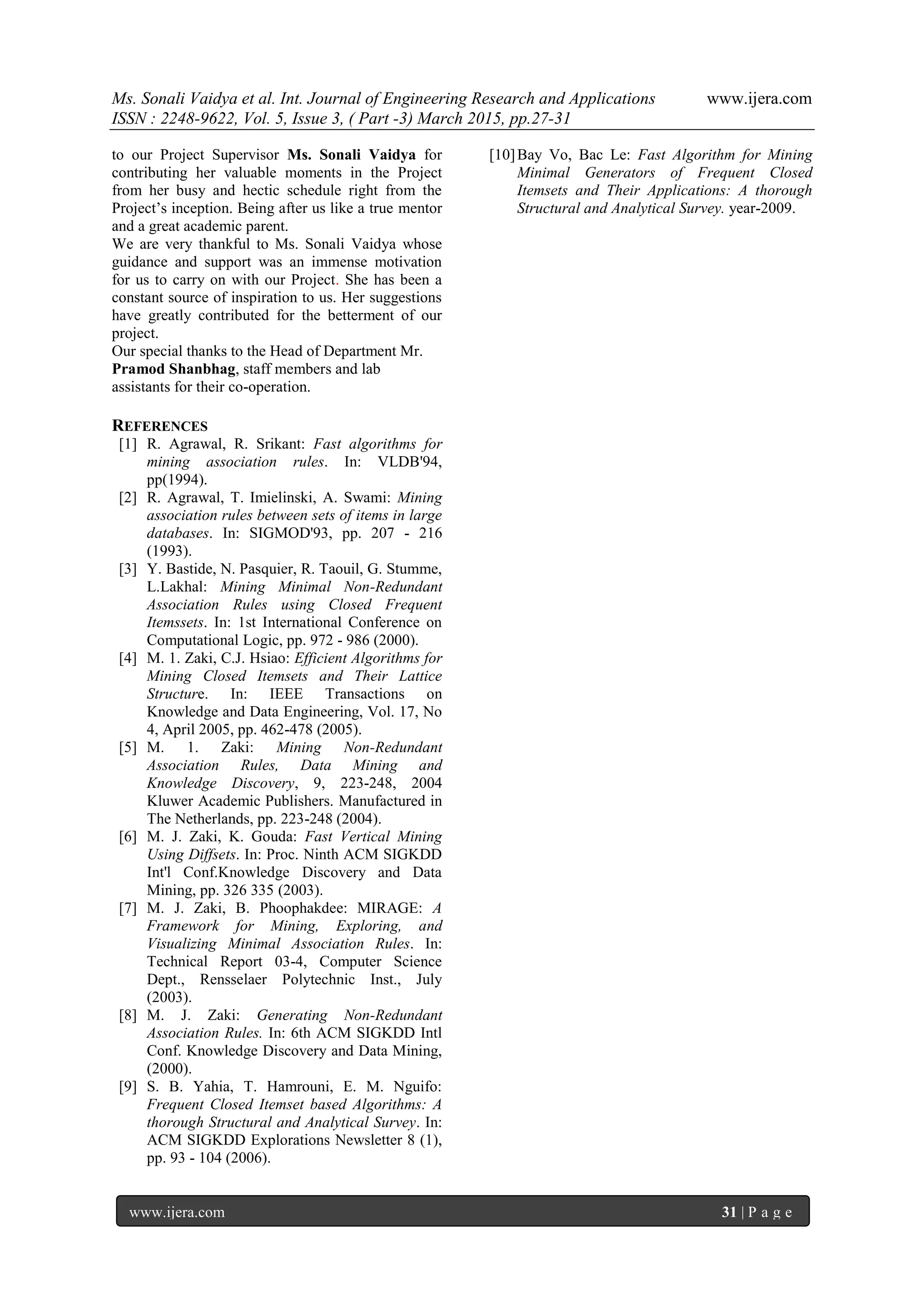 Ms. Sonali Vaidya et al. Int. Journal of Engineering Research and Applications www.ijera.com
ISSN : 2248-9622, Vol. 5, Issue 3, ( Part -3) March 2015, pp.27-31
www.ijera.com 31 | P a g e
to our Project Supervisor Ms. Sonali Vaidya for
contributing her valuable moments in the Project
from her busy and hectic schedule right from the
Project’s inception. Being after us like a true mentor
and a great academic parent.
We are very thankful to Ms. Sonali Vaidya whose
guidance and support was an immense motivation
for us to carry on with our Project. She has been a
constant source of inspiration to us. Her suggestions
have greatly contributed for the betterment of our
project.
Our special thanks to the Head of Department Mr.
Pramod Shanbhag, staff members and lab
assistants for their co-operation.
REFERENCES
[1] R. Agrawal, R. Srikant: Fast algorithms for
mining association rules. In: VLDB'94,
pp(1994).
[2] R. Agrawal, T. Imielinski, A. Swami: Mining
association rules between sets of items in large
databases. In: SIGMOD'93, pp. 207 - 216
(1993).
[3] Y. Bastide, N. Pasquier, R. Taouil, G. Stumme,
L.Lakhal: Mining Minimal Non-Redundant
Association Rules using Closed Frequent
Itemssets. In: 1st International Conference on
Computational Logic, pp. 972 - 986 (2000).
[4] M. 1. Zaki, C.J. Hsiao: Efficient Algorithms for
Mining Closed Itemsets and Their Lattice
Structure. In: IEEE Transactions on
Knowledge and Data Engineering, Vol. 17, No
4, April 2005, pp. 462-478 (2005).
[5] M. 1. Zaki: Mining Non-Redundant
Association Rules, Data Mining and
Knowledge Discovery, 9, 223-248, 2004
Kluwer Academic Publishers. Manufactured in
The Netherlands, pp. 223-248 (2004).
[6] M. J. Zaki, K. Gouda: Fast Vertical Mining
Using Diffsets. In: Proc. Ninth ACM SIGKDD
Int'l Conf.Knowledge Discovery and Data
Mining, pp. 326 335 (2003).
[7] M. J. Zaki, B. Phoophakdee: MIRAGE: A
Framework for Mining, Exploring, and
Visualizing Minimal Association Rules. In:
Technical Report 03-4, Computer Science
Dept., Rensselaer Polytechnic Inst., July
(2003).
[8] M. J. Zaki: Generating Non-Redundant
Association Rules. In: 6th ACM SIGKDD Intl
Conf. Knowledge Discovery and Data Mining,
(2000).
[9] S. B. Yahia, T. Hamrouni, E. M. Nguifo:
Frequent Closed Itemset based Algorithms: A
thorough Structural and Analytical Survey. In:
ACM SIGKDD Explorations Newsletter 8 (1),
pp. 93 - 104 (2006).
[10]Bay Vo, Bac Le: Fast Algorithm for Mining
Minimal Generators of Frequent Closed
Itemsets and Their Applications: A thorough
Structural and Analytical Survey. year-2009.
 