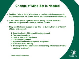  Deciding “who is right” when there is conflict and disagreement is
almost impossible – it forces people into combative/defensive mode
 It isn’t about who is right and who is wrong – where there is a
problem, the parties to it need to find the solution.
 They need help and support to do this – In Surrey, there is a “family”
of tools and support:
 Coaching Pool – 30 internal Coaches in pool
 Fairness Champions
 Team of 30 trained mediators
 Coaching programme
 High Performance Development programme
 NLP* “bite-size” training
 Training in “Better approaches to resolving differences at work” –
available to all staff
* NeuroLinguistic Programming
Change of Mind-Set is Needed
 