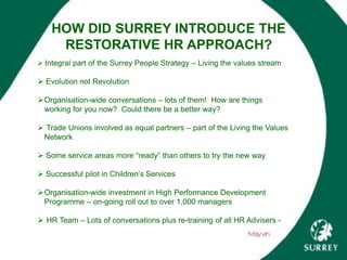HOW DID SURREY INTRODUCE THE
RESTORATIVE HR APPROACH?
 Integral part of the Surrey People Strategy – Living the values stream
 Evolution not Revolution
Organisation-wide conversations – lots of them! How are things
working for you now? Could there be a better way?
 Trade Unions involved as equal partners – part of the Living the Values
Network
 Some service areas more “ready” than others to try the new way
 Successful pilot in Children’s Services
Organisation-wide investment in High Performance Development
Programme – on-going roll out to over 1,000 managers
 HR Team – Lots of conversations plus re-training of all HR Advisers -
 