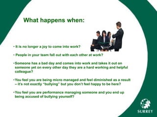 What happens when:
• It is no longer a joy to come into work?
• People in your team fall out with each other at work?
•Someone has a bad day and comes into work and takes it out on
someone yet on every other day they are a hard working and helpful
colleague?
•You feel you are being micro managed and feel diminished as a result
– it’s not exactly “bullying” but you don’t feel happy to be here?
•You feel you are performance managing someone and you end up
being accused of bullying yourself?
 