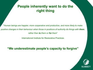 People inherently want to do the
right thing
“Human beings are happier, more cooperative and productive, and more likely to make
positive changes in their behaviour when those in positions of authority do things with them,
rather than to them or for them”
International Institute for Restorative Practices
“We underestimate people’s capacity to forgive”
 