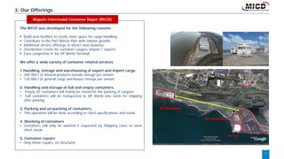 7
3. Our Offerings
The MICD was developed for the following reasons:
 Build new facilities to create more space for cargo handling;
 Contribute to the Port Master Plan with volume growth;
 Additional service offerings to attract new business;
 Distribution Centre for container cargoes (import / export);
 Ease congestion in the DP World Terminal.
We offer a wide variety of container related services
1.Handling, storage and warehousing of export and import cargo
• 200 000 t of mineral products outside storage per annum
• 120 000 t of general cargo warehouse storage per annum
2. Handling and storage of full and empty containers.
• Empty 20’ containers will mainly be stored for the packing of cargoes
• Full containers will be transported to DP World into stack for shipping
after packing
3. Packing and un-packing of containers.
• This operation will be done according to client specifications and needs
4. Washing of containers
• Containers will only be washed if requested by Shipping Lines to meet
client needs
5. Container repairs
• Only minor repairs, no structural
Maputo Intermodal Container Depot (MICD)
 