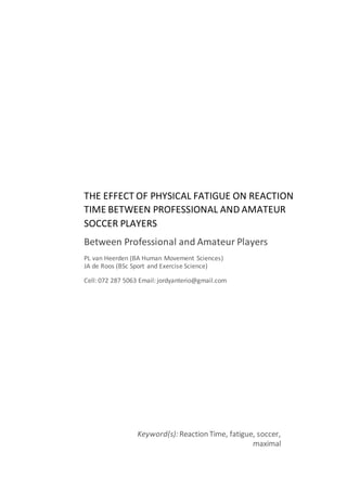 THE EFFECT OF PHYSICAL FATIGUE ON REACTION
TIME BETWEEN PROFESSIONAL AND AMATEUR
SOCCER PLAYERS
Between Professional and Amateur Players
PL van Heerden (BA Human Movement Sciences)
JA de Roos (BSc Sport and Exercise Science)
Cell: 072 287 5063 Email: jordyanterio@gmail.com
Keyword(s): Reaction Time, fatigue, soccer,
maximal
 