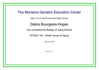 The Montana Geriatric Education Center
http://www.health.umt.edu/mtgec/home
Debra Bourgeois-Hogan
has completed the Biology of Aging Module
MTGEC 100 - Health Issues of Aging
July 12, 2015
Credit Hours: 2.0
Powered by TCPDF (www.tcpdf.org)
 