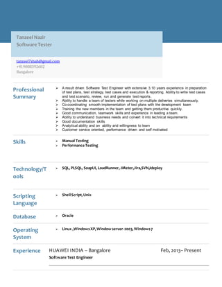 11111111
Professional
Summary
 A result driven Software Test Engineer with extensive 3.10 years experience in preparation
of test plans, test strategy, test cases and execution & reporting. Ability to write test cases
and test scenario, review, run and generate test reports.
 Ability to handle a team of testers while working on multiple deliveries simultaneously.
 Co-coordinating smooth implementation of test plans with the development team
 Training the new members in the team and getting them productive quickly.
 Good communication, teamwork skills and experience in leading a team.
 Ability to understand business needs and convert it into technical requirements
 Good documentation skills
 Analytical ability and an ability and willingness to learn
 Customer service oriented, performance driven and self motivated
Skills  Manual Testing
 Performance Testing
Technology/T
ools
 SQL, PLSQL, SoapUI, LoadRunner,JMeter,Jira,SVN,Ideploy
Scripting
Language
 ShellScript,Unix
Database  Oracle
Operating
System
 Linux ,WindowsXP,Window server-2003,Windows7
Experience HUAWEI INDIA – Bangalore Feb, 2013– Present
Software Test Engineer
Tanzeel Nazir
Software Tester
tanzeel7shah@gmail.com
+919008392602
Bangalore
 