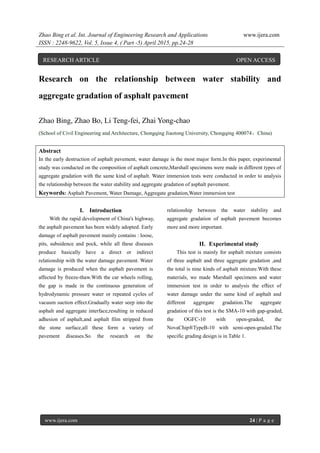 Zhao Bing et al. Int. Journal of Engineering Research and Applications www.ijera.com
ISSN : 2248-9622, Vol. 5, Issue 4, ( Part -5) April 2015, pp.24-28
www.ijera.com 24 | P a g e
Research on the relationship between water stability and
aggregate gradation of asphalt pavement
Zhao Bing, Zhao Bo, Li Teng-fei, Zhai Yong-chao
(School of Civil Engineering and Architecture, Chongqing Jiaotong University, Chongqing 400074，China)
Abstract
In the early destruction of asphalt pavement, water damage is the most major form.In this paper, experimental
study was conducted on the composition of asphalt concrete,Marshall specimens were made in different types of
aggregate gradation with the same kind of asphalt. Water immersion tests were conducted in order to analysis
the relationship between the water stability and aggregate gradation of asphalt pavement.
Keywords: Asphalt Pavement, Water Damage, Aggregate gradation,Water immersion test
I. Introduction
With the rapid development of China's highway,
the asphalt pavement has been widely adopted. Early
damage of asphalt pavement mainly contains : loose,
pits, subsidence and pock, while all these diseases
produce basically have a direct or indirect
relationship with the water damage pavement. Water
damage is produced when the asphalt pavement is
affected by freeze-thaw.With the car wheels rolling,
the gap is made in the continuous generation of
hydrodynamic pressure water or repeated cycles of
vacuum suction effect.Gradually water seep into the
asphalt and aggregate interface,resulting in reduced
adhesion of asphalt,and asphalt film stripped from
the stone surface,all these form a variety of
pavement diseases.So the research on the
relationship between the water stability and
aggregate gradation of asphalt pavement becomes
more and more important.
II. Experimental study
This test is mainly for asphalt mixture consists
of three asphalt and three aggregate gradation ,and
the total is nine kinds of asphalt mixture.With these
materials, we made Marshall specimens and water
immersion test in order to analysis the effect of
water damage under the same kind of asphalt and
different aggregate gradation.The aggregate
gradation of this test is the SMA-10 with gap-graded,
the OGFC-10 with open-graded, the
NovaChip®TypeB-10 with semi-open-graded.The
specific grading design is in Table 1.
RESEARCH ARTICLE OPEN ACCESS
 