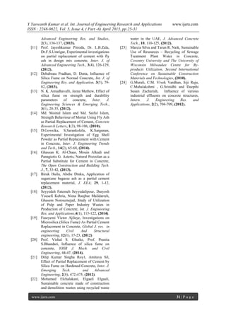 Y.Yaswanth Kumar et al. Int. Journal of Engineering Research and Applications www.ijera.com
ISSN : 2248-9622, Vol. 5, Issue 4, ( Part -6) April 2015, pp.25-31
www.ijera.com 31 | P a g e
Advanced Engineering Res. and Studies,
2(3), 136-137, (2013).
[11] Prof. Jayeshkumar Pitroda, Dr. L.B.Zala,
Dr.F.S.Umrigar, Experimental investigations
on partial replacement of cement with fly
ash in design mix concrete, Inter. J. of
Advanced Engineering Tech., 3(4), 126-129,
(2012).
[12] Debabrata Pradhan, D. Dutta, Influence of
Silica Fume on Normal Concrete, Int. J. of
Engineering Res. and Application, 3(5), 79-
82, (2013).
[13] N. K. Amudhavalli, Jeena Mathew, Effect of
silica fume on strength and durability
parameters of concrete, Inter. J.
Engineering Sciences & Emerging Tech.,
3(1), 28-35, (2012).
[14] Md. Moinul Islam and Md. Saiful Islam,
Strength Behaviour of Mortar Using Fly Ash
as Partial Replacement of Cement, Concrete
Research Letters, 1(3), 98-106, (2010).
[15] D.Gowsika, S.Sarankokila, K.Sargunan,
Experimental Investigation of Egg Shell
Powder as Partial Replacement with Cement
in Concrete, Inter. J. Engineering Trends
and Tech., 14(2), 65-68, (2014).
[16] Ghassan K. Al-Chaar, Mouin Alkadi and
Panagiotis G. Asteris, Natural Pozzolan as a
Partial Substitute for Cement in Concrete,
The Open Construction and Building Tech.
J., 7, 33-42, (2013).
[17] Biruk Hailu, Abebe Dinku, Application of
sugarcane bagasse ash as a partial cement
replacement material, J. EEA, 29, 1-12,
(2012).
[18] Seyyedeh Fatemeh Seyyedalipour, Daryosh
Yousefi Kebria, Nima Ranjbar Malidarreh,
Ghasem Norouznejad, Study of Utilization
of Pulp and Paper Industry Wastes in
Production of Concrete, Int. J. Engineering
Res. and Applications,4(1), 115-122, (2014).
[19] Faseyemi Victor Ajileye, Investigations on
Microsilica (Silica Fume) As Partial Cement
Replacement in Concrete, Global J. res. in
engineering Civil And Structural
engineering, 12(1), 17-23, (2012)
[20] Prof. Vishal S. Ghutke, Prof. Pranita
S.Bhandari, Influence of silica fume on
concrete, IOSR J. Mech. and Civil
Engineering, 44-47, (2014).
[21] Dilip Kumar Singha Roy1, Amitava Sil,
Effect of Partial Replacement of Cement by
Silica Fume on Hardened Concrete, Inter. J.
Emerging Tech. and Advanced
Engineering, 2(8), 472-475, (2012).
[22] Mohamed Elchalakani, Elgaali Elgaali,
Sustainable concrete made of construction
and demolition wastes using recycled waste
water in the UAE, J. Advanced Concrete
Tech., 10, 110-125, (2012).
[23] Marcia Silva and Tarun R. Naik, Sustainable
Use of Resources – Recycling of Sewage
Treatment Plant Water in Concrete,
Coventry University and The University of
Wisconsin Milwaukee Centre for By-
products Utilization, Second International
Conference on Sustainable Construction
Materials and Technologies, (2010).
[24] G.Murali, C.M. Vivek Vardhan, Siji Raju,
C.Mahalakshmi , G.Srinidhi and Deepthi
Susan Zachariah, Influence of various
industrial effluents on concrete structures,
Intern. J. Engineering Res. and
Applications, 2(2), 704-709, (2012).
 