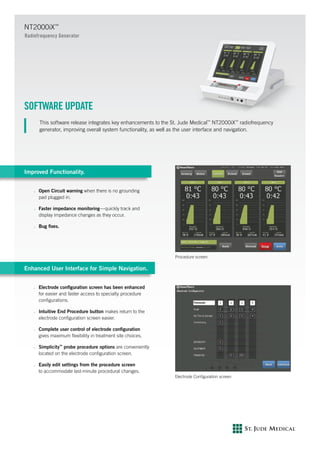 SOFTWARE UPDATE
This software release integrates key enhancements to the St. Jude Medical™
NT2000iX™
radiofrequency
generator, improving overall system functionality, as well as the user interface and navigation.
Improved Functionality.
n	 Open Circuit warning when there is no grounding
pad plugged in.
n	 Faster impedance monitoring—quickly track and
display impedance changes as they occur.
n	 Bug fixes.
Enhanced User Interface for Simple Navigation.
n	 Electrode configuration screen has been enhanced
for easier and faster access to specialty procedure
configurations.
n	 Intuitive End Procedure button makes return to the
electrode configuration screen easier.
n	 Complete user control of electrode configuration
gives maximum flexibility in treatment site choices.
n	 Simplicity™
probe procedure options are conveniently
located on the electrode configuration screen.
n	 Easily edit settings from the procedure screen
to accommodate last-minute procedural changes.
NT2000iX™
Radiofrequency Generator
Electrode Configuration screen
Procedure screen
 