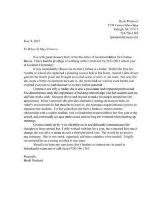 Heidi Plunkard
5708 Cameo Glass Way
Raleigh, NC 27612
724-766-1363
hplunkard@wcpss.net
June 9, 2015
To Whom It May Concern:
It is with great pleasure that I write this letter of recommendation for Cristina
Bacon. I have had the privilege of working with Cristina for the 2014-2015 school year
at Lockhart Elementary.
It was immediately obvious to me that Cristina is a leader. Within the first few
months of school she organized a planning session held at her home, created a data driven
goal for the fourth grade and brought an overall sense of unity to our team. Not only did
she create a better environment to work in, she motivated our team to work harder and
inspired everyone to push themselves to their fullest potential.
Cristina is not only a leader; she is also a passionate and respected professional.
She demonstrates daily the importance of building relationships with her students and the
staff she works with. She goes above and beyond to make the people around her feel
appreciated. In her classroom she provides alternative seating on exercise balls, an
orderly environment for her students to learn in, and numerous organizational systems to
empower her students. For her coworkers she built a fantastic mentor-mentee
relationship with a student teacher, took on leadership responsibilities her first year at the
school, and continually set up a professional and inviting environment when heading up
meetings.
Cristina stands up for what she believes in and delicately communicates her
thoughts to those around her. I only worked with her for a year, but witnessed how much
change she was able to create in such a short period of time. She would be an asset to
any company. She is motivated, organized, and takes initiative when needed. I highly
recommend her as a strong member to any team.
Should you have any questions, don’t hesitate to contact me via email at
hplunkard@wcpss.net or call me at (724) 766-1363.
Sincerely,
Heidi Plunkard
 
