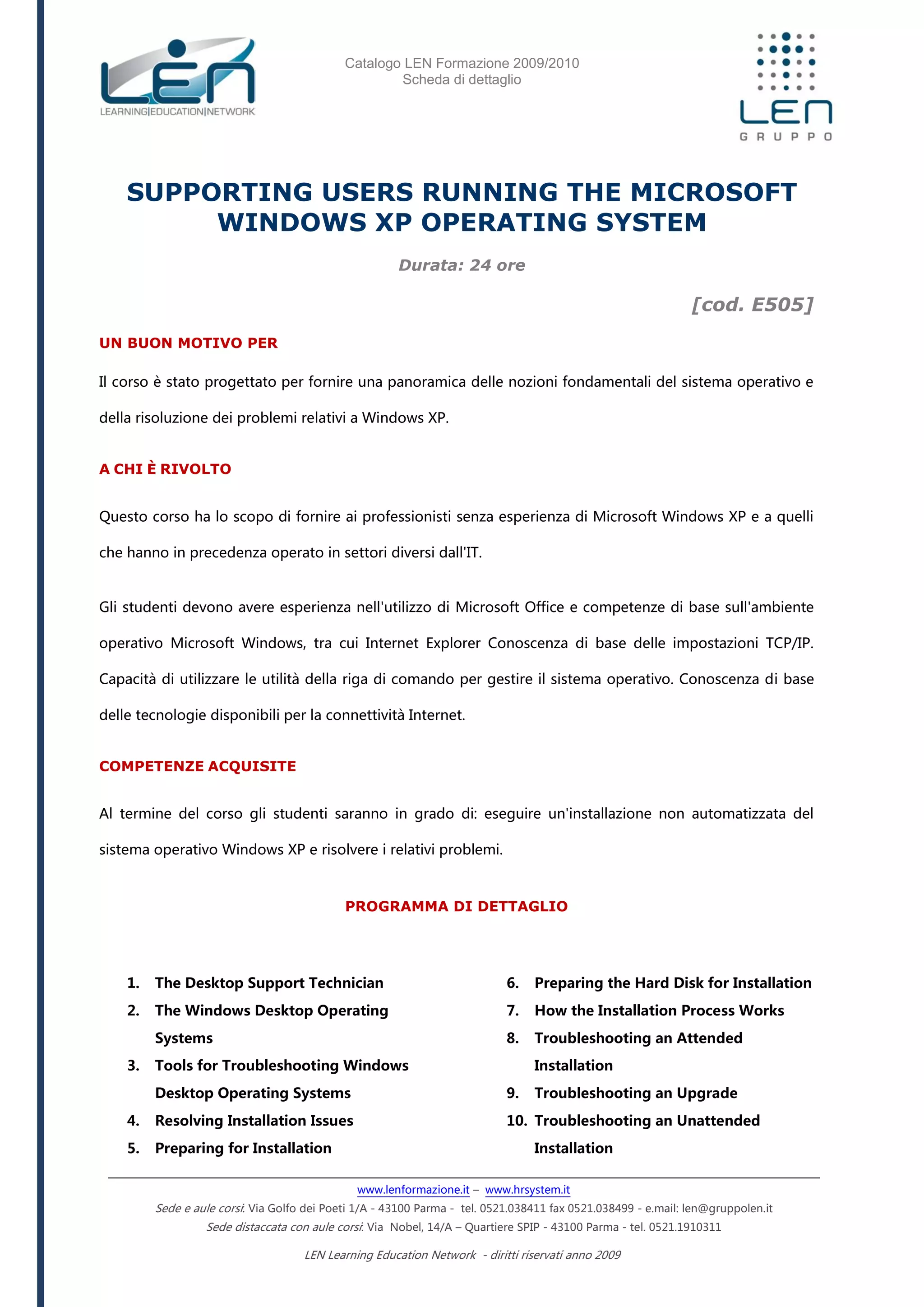 Catalogo LEN Formazione 2009/2010
Scheda di dettaglio
www.lenformazione.it – www.hrsystem.it
Sede e aule corsi: Via Golfo dei Poeti 1/A - 43100 Parma - tel. 0521.038411 fax 0521.038499 - e.mail: len@gruppolen.it
Sede distaccata con aule corsi: Via Nobel, 14/A – Quartiere SPIP - 43100 Parma - tel. 0521.1910311
LEN Learning Education Network - diritti riservati anno 2009
SUPPORTING USERS RUNNING THE MICROSOFT
WINDOWS XP OPERATING SYSTEM
Durata: 24 ore
[cod. E505]
UN BUON MOTIVO PER
Il corso è stato progettato per fornire una panoramica delle nozioni fondamentali del sistema operativo e
della risoluzione dei problemi relativi a Windows XP.
A CHI È RIVOLTO
Questo corso ha lo scopo di fornire ai professionisti senza esperienza di Microsoft Windows XP e a quelli
che hanno in precedenza operato in settori diversi dall'IT.
Gli studenti devono avere esperienza nell'utilizzo di Microsoft Office e competenze di base sull'ambiente
operativo Microsoft Windows, tra cui Internet Explorer Conoscenza di base delle impostazioni TCP/IP.
Capacità di utilizzare le utilità della riga di comando per gestire il sistema operativo. Conoscenza di base
delle tecnologie disponibili per la connettività Internet.
COMPETENZE ACQUISITE
Al termine del corso gli studenti saranno in grado di: eseguire un'installazione non automatizzata del
sistema operativo Windows XP e risolvere i relativi problemi.
PROGRAMMA DI DETTAGLIO
1. The Desktop Support Technician
2. The Windows Desktop Operating
Systems
3. Tools for Troubleshooting Windows
Desktop Operating Systems
4. Resolving Installation Issues
5. Preparing for Installation
6. Preparing the Hard Disk for Installation
7. How the Installation Process Works
8. Troubleshooting an Attended
Installation
9. Troubleshooting an Upgrade
10. Troubleshooting an Unattended
Installation
 