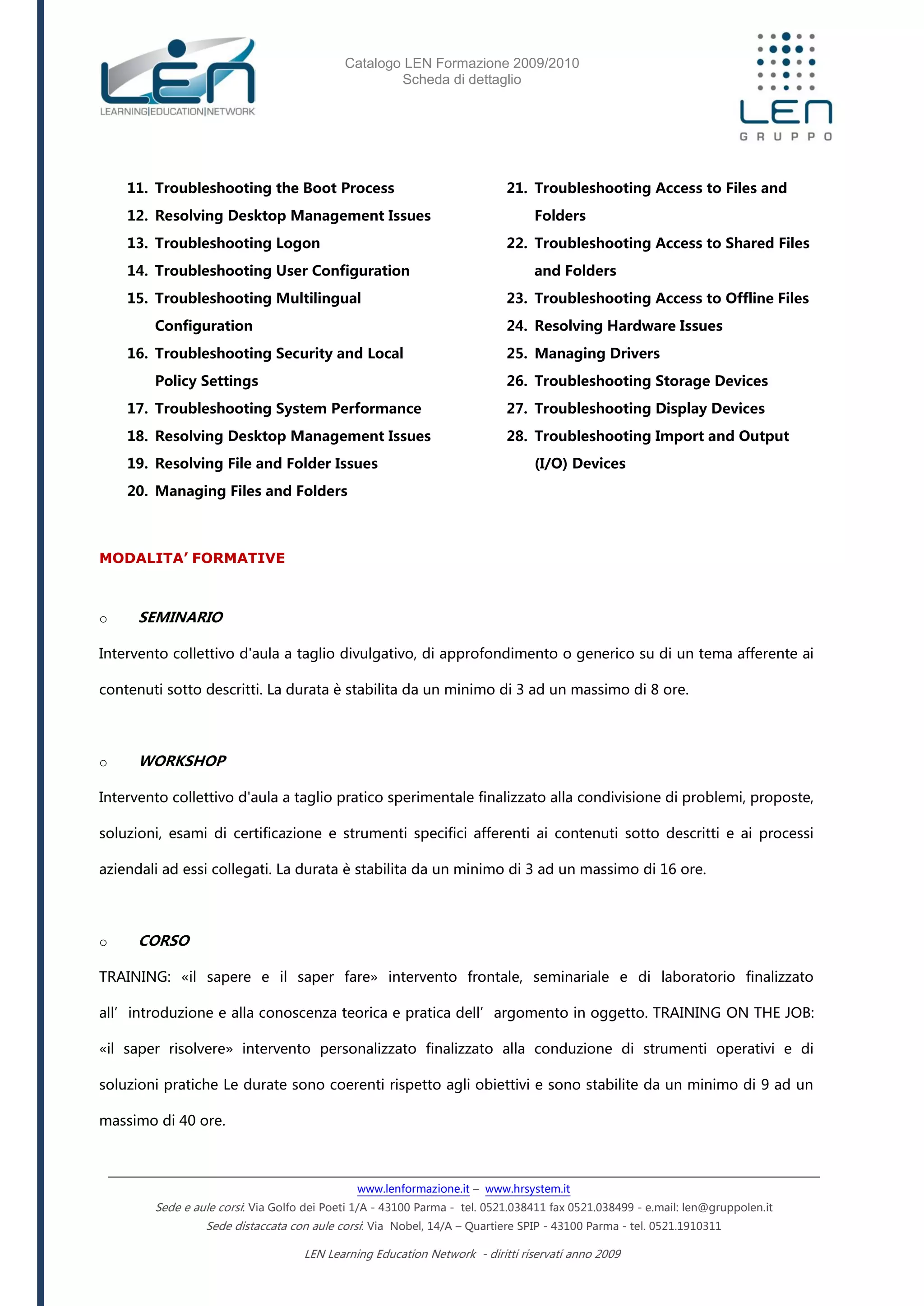 Catalogo LEN Formazione 2009/2010
Scheda di dettaglio
www.lenformazione.it – www.hrsystem.it
Sede e aule corsi: Via Golfo dei Poeti 1/A - 43100 Parma - tel. 0521.038411 fax 0521.038499 - e.mail: len@gruppolen.it
Sede distaccata con aule corsi: Via Nobel, 14/A – Quartiere SPIP - 43100 Parma - tel. 0521.1910311
LEN Learning Education Network - diritti riservati anno 2009
11. Troubleshooting the Boot Process
12. Resolving Desktop Management Issues
13. Troubleshooting Logon
14. Troubleshooting User Configuration
15. Troubleshooting Multilingual
Configuration
16. Troubleshooting Security and Local
Policy Settings
17. Troubleshooting System Performance
18. Resolving Desktop Management Issues
19. Resolving File and Folder Issues
20. Managing Files and Folders
21. Troubleshooting Access to Files and
Folders
22. Troubleshooting Access to Shared Files
and Folders
23. Troubleshooting Access to Offline Files
24. Resolving Hardware Issues
25. Managing Drivers
26. Troubleshooting Storage Devices
27. Troubleshooting Display Devices
28. Troubleshooting Import and Output
(I/O) Devices
MODALITA’ FORMATIVE
o SEMINARIO
Intervento collettivo d'aula a taglio divulgativo, di approfondimento o generico su di un tema afferente ai
contenuti sotto descritti. La durata è stabilita da un minimo di 3 ad un massimo di 8 ore.
o WORKSHOP
Intervento collettivo d'aula a taglio pratico sperimentale finalizzato alla condivisione di problemi, proposte,
soluzioni, esami di certificazione e strumenti specifici afferenti ai contenuti sotto descritti e ai processi
aziendali ad essi collegati. La durata è stabilita da un minimo di 3 ad un massimo di 16 ore.
o CORSO
TRAINING: «il sapere e il saper fare» intervento frontale, seminariale e di laboratorio finalizzato
all’introduzione e alla conoscenza teorica e pratica dell’argomento in oggetto. TRAINING ON THE JOB:
«il saper risolvere» intervento personalizzato finalizzato alla conduzione di strumenti operativi e di
soluzioni pratiche Le durate sono coerenti rispetto agli obiettivi e sono stabilite da un minimo di 9 ad un
massimo di 40 ore.
 