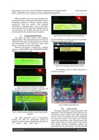 Divyashree K et al. Int. Journal of Engineering Research and Applications www.ijera.com
ISSN : 2248-9622, Vol. 5, Issue 5, ( Part -5) May 2015, pp.16-20
www.ijera.com 18 | P a g e
When accident occurs the microcontroller gets
activated and starts collecting the information such as
temperature, presence of obstacle, alcohol content
respectively from the sensors. This collected
information is displayed and is sent to the police
server through mail. By using this information police
can easily know the accident spot and they get the
correct proofs for the accident to provide justice.
V. Experimental Results
The paper has both software and hardware
implementation. The intermediate results for both are
explained in this paper. As the project aims at design
and development of “Car black box using smart
phone”, the results are shown accordingly.
Whenever the power is switched on, a display
appears as “WELCOME” and “GSM INITIALIZED.
And the vehicle starts moving.
Fig 3: System shows the start of vehicle
If vehicle meet with an accident a message will
be displayed on LCD as “accident occurred”
Fig 4: system showing accident occurred and vehicle
stopped
The other parameters such as temperature,
alcohol, seat belt are continuously sensed by
respective sensors and are displayed on the LCD as
“T= , SEAT= , RR= , FR= , GS= “
Fig 5: System showing the various parameters
In case of collision occurred a message is received by
registered number from the GSM
Fig 6: The messages received from GSM
The complete system of vehicle black box is
as shown in the fig 7
Fig 7: model of the black box
VI. CONCLUSION
This paper attempted to equip automobiles with
“Black Box’ kind of equipment which aids driver for
safe driving, ensures vehicle safety, help in locating
vehicle in case of accidents and useful information
for post-crash analysis. This paper used different
sensors like temperature sensor, alcohol sensor, slot
sensor and IR sensor to ensure safety of the vehicle.
The obstacle detection mechanism enables and
guides the driver for safe driving. The data collected
 