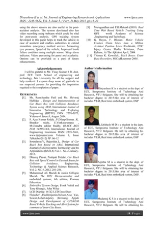 Divyashree K et al. Int. Journal of Engineering Research and Applications www.ijera.com
ISSN : 2248-9622, Vol. 5, Issue 5, ( Part -5) May 2015, pp.16-20
www.ijera.com 19 | P a g e
using the above sensors are also useful in the post-
accident analysis. The system developed also has
video recording using webcam which could be vital
for post-crash analysis. GPS tracking system
developed in this paper helps to track the vehicle in
case of accident and enables authorities to extend
immediate emergency medical service. Measuring
tyre pressure, Speed of the vehicle, Improved break
failure condition using multiple sensor, Sleep alarm
indicator, Video processing for panic and accelerity.
Options can be provided as a part of future
enhancements.
Acknowledgements
I will be grateful to Mr. Vinay Kumar S B, Asst.
prof. ECE Dept. School of engineering and
technology, Jain University for all the support and
help rendered. I express deep sense of gratitude to
our respected parents for providing the inspiration
required to the completion of paper.
REFERENCES
[1]. Mr. Ramchandra Patil and Mr. Shivaraj
Hublikar , Design and Implementation of
Car Black Box with Collision Avoidance
System using ARM, International Journal of
Innovative Technology and Exploring
Engineering (IJITEE) ISSN: 2278-3075,
Volume-4, Issue-3, August 2014.
[2]. P. Ajay Kumar Reddy , P.Dileep Kumar , K.
Bhaskar reddy, E.Venkataramana ,
M.Chandra sekhar Reddy, BLACK BOX
FOR VEHICLES, International Journal of
Engineering Inventions ISSN: 2278-7461,
www.ijeijournal.com Volume 1, Issue
7(October2012) PP: 06-12
[3]. Soundarraj.V, Rajasekar.L, Design of Car
Black Box Based on ARM, International
Journal of Microsystems Technology and Its
Applications (IJMTA) Vol-1, No-2 January-
2013.
[4]. Dheeraj Pawar, Pushpak Poddar, Car Black
Box with Speed Control in Desired Areas for
Collision Avoidance, Engineering,
Technology & Applied Science Research,
Vol. 2, No. 5, 2012, 281-284.
[5]. Muhammad Ali Mazidi & Janice Gillispie
Mazidi, The 8051 Microcontroller and
embedded systems, 6th edition, Pearson
Education.
[6]. Embedded System Design, Frank Vahid and
Tony Givargis, John Wiley
[7]. LCD Display- 16 X2 LCD Data Sheet
[8]. Fleischer ,PaulBenjamin,Nelson,Atso Yao,
Sowah,RobertAdjetey ;Bremang, Appah
Design and Development of GPS/GSM
Based Vehicle Tracking and Alert System for
commercial Inter-City Buses.
[9] Murugandhan and P.R.Mukesh (2010) Real
Time Web Based Vehicle Tracking Using
GPS world Academy of Science
,Engineering and Techology.
[10] G. Hayes, F. Blosser, Motor Vehicle
Crashes Claim More than a Million
Accident Position Lives Worldwide, CDC
Injury Center Media Relations, Press
Release, At The Ajkident April, 2004.
[11] Thomas K. Kowalick, Black Boxes: Event
Data Recorders, MICAH,summer 2005.
Author’s information
Divyashree K is a student in the dept. of
ECE, Sampoorna Institute of Technology And
Research, VTU Belgaum. She will be obtaining her
bachelor degree in 2015.Her area of interest of
includes VLSI, Real time embedded system, DSP
Likhithesh M D is a student in the dept.
of ECE, Sampoorna Institute of Technology And
Research, VTU Belgaum. He will be obtaining his
bachelor degree in 2015.His area of interest of
includes VLSI, Real time embedded system, DSP
Arpitha M is a student in the dept. of
ECE, Sampoorna Institute of Technology And
Research, VTU Belgaum. She will be obtaining her
bachelor degree in 2015.Her area of interest of
includes VLSI, Real time embedded system, DSP.
Madanraj K S is a student in the dept. of
ECE, Sampoorna Institute of Technology And
Research, VTU Belgaum. He will be obtaining his
 