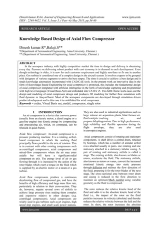 Dinesh kumar.R Int. Journal of Engineering Research and Applications www.ijera.com
ISSN : 2248-9622, Vol. 5, Issue 5, ( Part -6) May 2015, pp.34-40
www.ijera.com 34 | P a g e
Knowledge Based Design of Axial Flow Compressor
Dinesh kumar.R*,Balaji.S**
*(Department of Aeronautical Engineering, Anna University, Chennai.)
** (Department of Aeronautical Engineering, Anna University, Chennai.)
ABSTRACT
In the aerospace industry with highly competitive market the time to design and delivery is shortening
every day. Pressure on delivering robust product with cost economy is in demand in each development. Even
though technology is older, it is new for each customer requirement and highly non-liner to fit one in another
place. Gas turbine is considered one of a complex design in the aircraft system. It involves experts to be grouped
with designers of various segments to arrive the best output. The time is crucial to achieve a best design and it
needs knowledge automation incorporated with CAD/CAE tools. In the present work an innovative idea in the
form of Knowledge Based Engineering for axial compressor is proposed, this includes the fundamental design
of axial compressor integrated with artificial intelligence in the form of knowledge capturing and programmed
with high level language (Visual Basis.Net) and embedded into CATIA v5. This KBE frame work eases out the
design and modeling of axial compressor design and produces 3D modeling for further flow simulation with
fluid dynamic in Ansys-Fluent. Most of the aerospace components are developed through simulation driven
product development and in this case it is established for axial compressor.
Keywords – codes, Visual Basis net, model, compressor, single rotor
I. INTRODUCTION
An air compressor is a device that converts power
(usually from an electric motor, a diesel engine or a
gasoline engine) into kinetic energy by compressing
and pressurizing air, which, on command, can be
released in quick bursts.
Axial flow compressor: An axial compressor is a
pressure producing machine. It is a rotating, airfoil-
based compressor in which the working fluid
principally flows parallel to the axis of rotation. This
is in contrast with other rotating compressors such
as centrifugal compressors, axial compressors and
mixed-flow compressors where the air may enter
axially but will have a significant radial
component on exit. The energy level of air or gas
flowing through it is increased by the action of the
rotor blades which exert a torque on the fluid which
is supplied by an electric motor or a steam or a gas
turbine.
Axial flow compressors produce a continuous
decelerating flow of compressed gas, and have the
benefits of high efficiency and large mass flow rate,
particularly in relation to their cross-section. They
do, however, require several rows of airfoils to
achieve large pressure rises making them complex
and expensive relative to other designs (e.g.
centrifugal compressors). Axial compressors are
widely used in gas turbines such as jet engines, high
speed ship engines, and small scale power stations.
They are also used in industrial applications such as
large volume air separation plants, blast furnace air,
fluid catalytic cracking air, and
propane dehydrogenation. Due to high performance,
high reliability and flexible operation during the
flight envelope, they are also used
in aerospace engines.
Axial compressors consist of rotating and stationary
components. A shaft drives a central drum, retained
by bearings, which has a number of annular airfoil
rows attached usually in pairs, one rotating and one
stationary attached to a stationary tubular casing. A
pair of rotating and stationary airfoils is called a
stage. The rotating airfoils, also known as blades or
rotors, accelerate the fluid. The stationary airfoils,
also known as stators or vanes, convert the increased
rotational kinetic energy into static pressure
through diffusion and redirect the flow direction of
the fluid, preparing it for the rotor blades of the next
stage. The cross-sectional area between rotor drum
and casing is reduced in the flow direction to
maintain an optimum Mach number using variable
geometry as the fluid is compressed.
The rotor reduces the relative kinetic head of the
fluid and adds it to the absolute kinetic head of the
fluid i.e., the impact of the rotor on the fluid
particles increases its velocity (absolute) and thereby
reduces the relative velocity between the luid and the
rotor. In short, the rotor increases the absolute
RESEARCH ARTICLE OPEN ACCESS
 