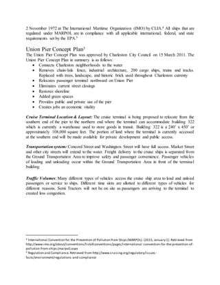 2 November 1972 at The International Maritime Organization (IMO) by CLIA.4 All ships that are
regulated under MARPOL are in compliance with all applicable international, federal, and state
requirements set by the EPA.5
Union Pier Concept Plan3
The Union Pier Concept Plan was approved by Charleston City Council on 15 March 2011. The
Union Pier Concept Plan in summery is as follows:
 Connects Charleston neighborhoods to the water
 Removes chain-link fence, industrial architecture, 200 cargo ships, trains and tracks.
Replaced with trees, landscape, and historic brick used throughout Charleston currenty
 Relocates passenger terminal northward on Union Pier
 Eliminates current street closings
 Restores shoreline
 Added green spaces
 Provides public and private use of the pier
 Creates jobs an economic vitality
Cruise Terminal Location & Layout: The cruise terminal is being proposed to relocate from the
southern end of the pier to the northern end where the terminal can accommodate building 322
which is currently a warehouse used to store goods in transit. Building 322 is a 240’ x 450’ or
approximately 108,000 square feet. The portion of land where the terminal is currently accessed
at the southern end will be made available for private development and public access.
Transportationsystem: Concord Street and Washington Street will have full access. Market Street
and other city streets will extend to the water. Freight delivery to the cruise ships is separated from
the Ground Transportation Area to improve safety and passenger convenience. Passenger vehicles
of loading and unloading occur within the Ground Transportation Area in front of the terminal
building.
Traffic Volumes: Many different types of vehicles access the cruise ship area to load and unload
passengers or service to ships. Different time slots are allotted to different types of vehicles for
different reasons. Semi Tractors will not be on site as passengers are arriving to the terminal to
created less congestion.
4 International Convention for the Prevention of Pollution from Ships (MARPOL). (2015, January 1). Retrieved from
http://www.imo.org/about/conventions/listofconventions/pages/international -convention-for-the-prevention-of-
pollution-from-ships-(marpol).aspx
5 Regulation and Compliance. Retrieved from http://www.cruising.org/regulatory/issues-
facts/environment/regulations-and-compliance
 