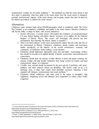nonattainment counties for all criteria pollutants.11 The standards are what the waste stream is and
how much is generated; what laws apply to the waste steam; how the waste stream is managed;
potential environmental impacts of the waste stream; and on-going actions that must be taken by
the federal government to address the waste stream.5
Alternatives
Charleston cruise terminal holds about 200,000 passengers which is considered small. The Union
Pier Terminal is not completely established and neither is the cruise market, therefore Charleston
still has the ability to shape its future with several alternatives.
1. Section 106 review. A section review 106 requires the evaluation of a proposed project
if it uses federal funding and affects historic resources on or eligible for the National
Register of Historic Places. This review will investigate and prevent any new
development from harming the historic district in question.12
2. There is no hard evidence on the exact environmental impact that the cruise line has on
the environment in Historic Charleston. Charleston should conduct and investigate
studies specifically on the impacts on the overall environment, economy, and
community of Charleston before making a court decision.
3. Charleston should implement appropriate taxes, fees and funds. A percentage of these
fees should be set aside to be applied directly to historic preservation and environmental
conservation.
4. Charleston should limit the amount of ships allowed to dock and depart. Limiting the
amount of ships will help benefit Charleston from being overrun by tourists and keep
environmental impact to a minimum
5. A buffer zone concept should be pursued by the port and city if problems with noise,
pollution and other emission threats are identified. This barrier could set up a no
discharge zone, or ships must remain from identified resources. Imposing a clear
standard will eliminate environmental and social problems.13
6. Charleston should collaborate with other ports in the region to strengthen ship
regulations, bargaining power and eliminate port competition to reduce cruise traffic
congestion.
11 Current Nonattainment Counties for All Criteria Pollutants.(2015). EPA Green Book. Retrieved from
http://www.epa.gov/airquality/greenbook/ancl.html
12 Protecting Historic Properties.(n.d.). Retrieved March 1, 2015,from
http://www.achp.gov/docs/CitizenGuide.pdf
13 Smith, S. (2003, September 1). Buffer Zones. Retrieved April 1, 2015,from
http://www.beyondintractability.org/essay/buffer-zones
 