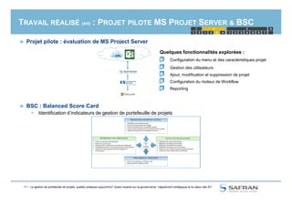 TRAVAIL RÉALISÉ (4/4) : PROJET PILOTE MS PROJET SERVER & BSC
 Projet pilote : évaluation de MS Project Server
BSC : Balanced Score Card
1 2 1 2 3 4 5
1 2 3
4321 6 7
4
Quelques fonctionnalités explorées :
Configuration du menu et des caractéristiques projet
Gestion des utilisateurs
Ajout, modification et suppression de projet
Configuration du moteur de Workflow
Reporting
11 /
 BSC : Balanced Score Card
 Identification d’indicateurs de gestion de portefeuille de projets
La gestion de portefeuille de projets, quelles pratiques aujourd'hui? Quels impacts sur la gouvernance, l'alignement stratégique et la valeur des SI?
 
