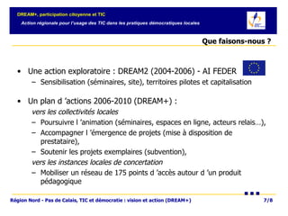 Que faisons-nous ?  Une action exploratoire : DREAM2 (2004-2006) - AI FEDER  Sensibilisation (séminaires, site), territoires pilotes et capitalisation Un plan d ’actions 2006-2010 (DREAM+) :  vers les collectivités locales   Poursuivre l ’animation (séminaires, espaces en ligne, acteurs relais…),  Accompagner l ’émergence de projets (mise à disposition de prestataire),  Soutenir les projets exemplaires (subvention),  vers les instances locales de concertation   Mobiliser un réseau de 175 points d ’accès autour d ’un produit pédagogique  
