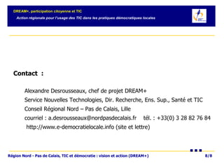 Contact  :   Alexandre Desrousseaux, chef de projet DREAM+ Service Nouvelles Technologies, Dir. Recherche, Ens. Sup., Santé et TIC Conseil Régional Nord – Pas de Calais, Lille courriel : a.desrousseaux@nordpasdecalais.fr  tél. : +33(0) 3 28 82 76 84 http://www.e-democratielocale.info (site et lettre) 