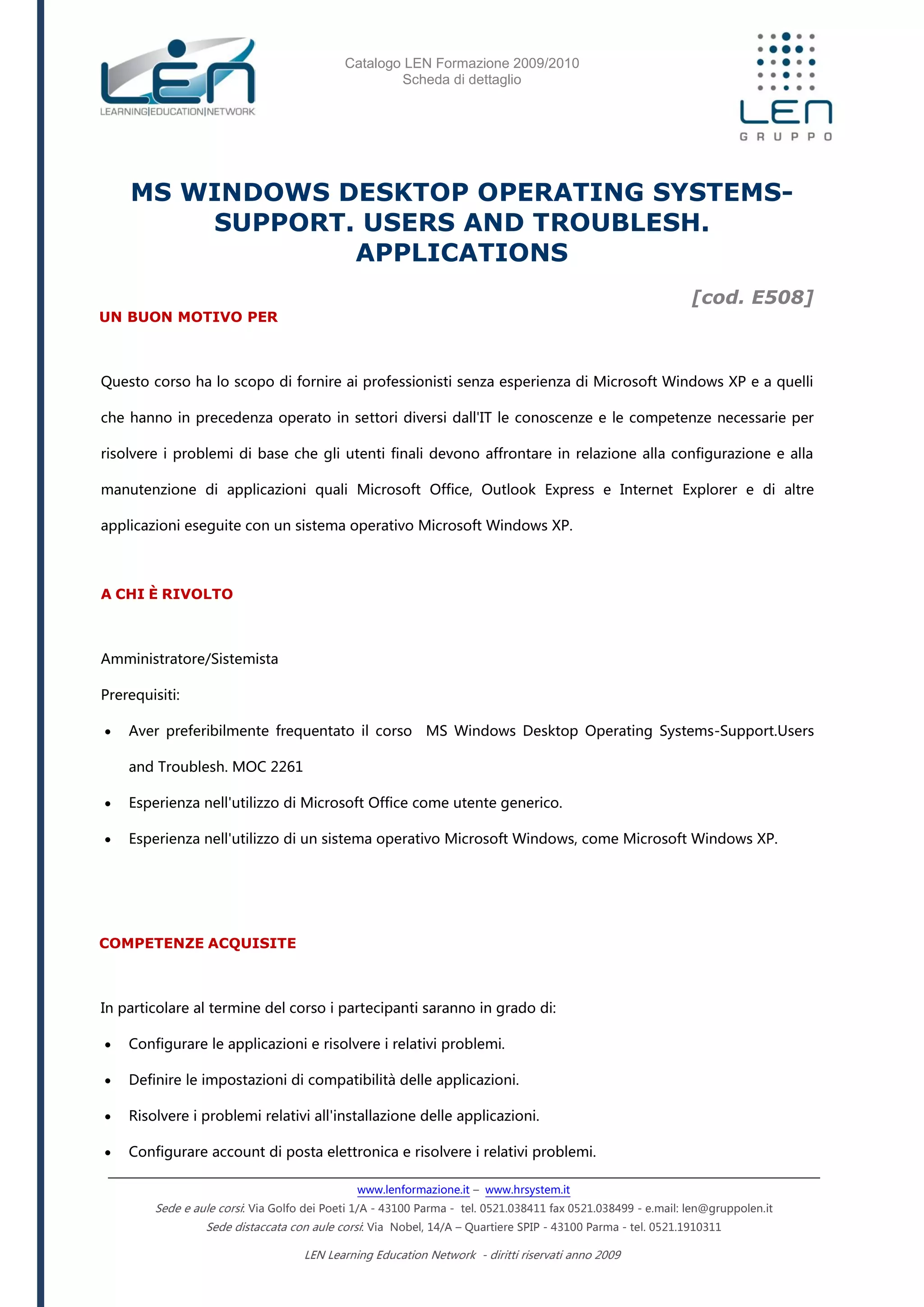 Catalogo LEN Formazione 2009/2010
Scheda di dettaglio
www.lenformazione.it – www.hrsystem.it
Sede e aule corsi: Via Golfo dei Poeti 1/A - 43100 Parma - tel. 0521.038411 fax 0521.038499 - e.mail: len@gruppolen.it
Sede distaccata con aule corsi: Via Nobel, 14/A – Quartiere SPIP - 43100 Parma - tel. 0521.1910311
LEN Learning Education Network - diritti riservati anno 2009
MS WINDOWS DESKTOP OPERATING SYSTEMS-
SUPPORT. USERS AND TROUBLESH.
APPLICATIONS
[cod. E508]
UN BUON MOTIVO PER
Questo corso ha lo scopo di fornire ai professionisti senza esperienza di Microsoft Windows XP e a quelli
che hanno in precedenza operato in settori diversi dall'IT le conoscenze e le competenze necessarie per
risolvere i problemi di base che gli utenti finali devono affrontare in relazione alla configurazione e alla
manutenzione di applicazioni quali Microsoft Office, Outlook Express e Internet Explorer e di altre
applicazioni eseguite con un sistema operativo Microsoft Windows XP.
A CHI È RIVOLTO
Amministratore/Sistemista
Prerequisiti:
 Aver preferibilmente frequentato il corso MS Windows Desktop Operating Systems-Support.Users
and Troublesh. MOC 2261
 Esperienza nell'utilizzo di Microsoft Office come utente generico.
 Esperienza nell'utilizzo di un sistema operativo Microsoft Windows, come Microsoft Windows XP.
COMPETENZE ACQUISITE
In particolare al termine del corso i partecipanti saranno in grado di:
 Configurare le applicazioni e risolvere i relativi problemi.
 Definire le impostazioni di compatibilità delle applicazioni.
 Risolvere i problemi relativi all'installazione delle applicazioni.
 Configurare account di posta elettronica e risolvere i relativi problemi.
 