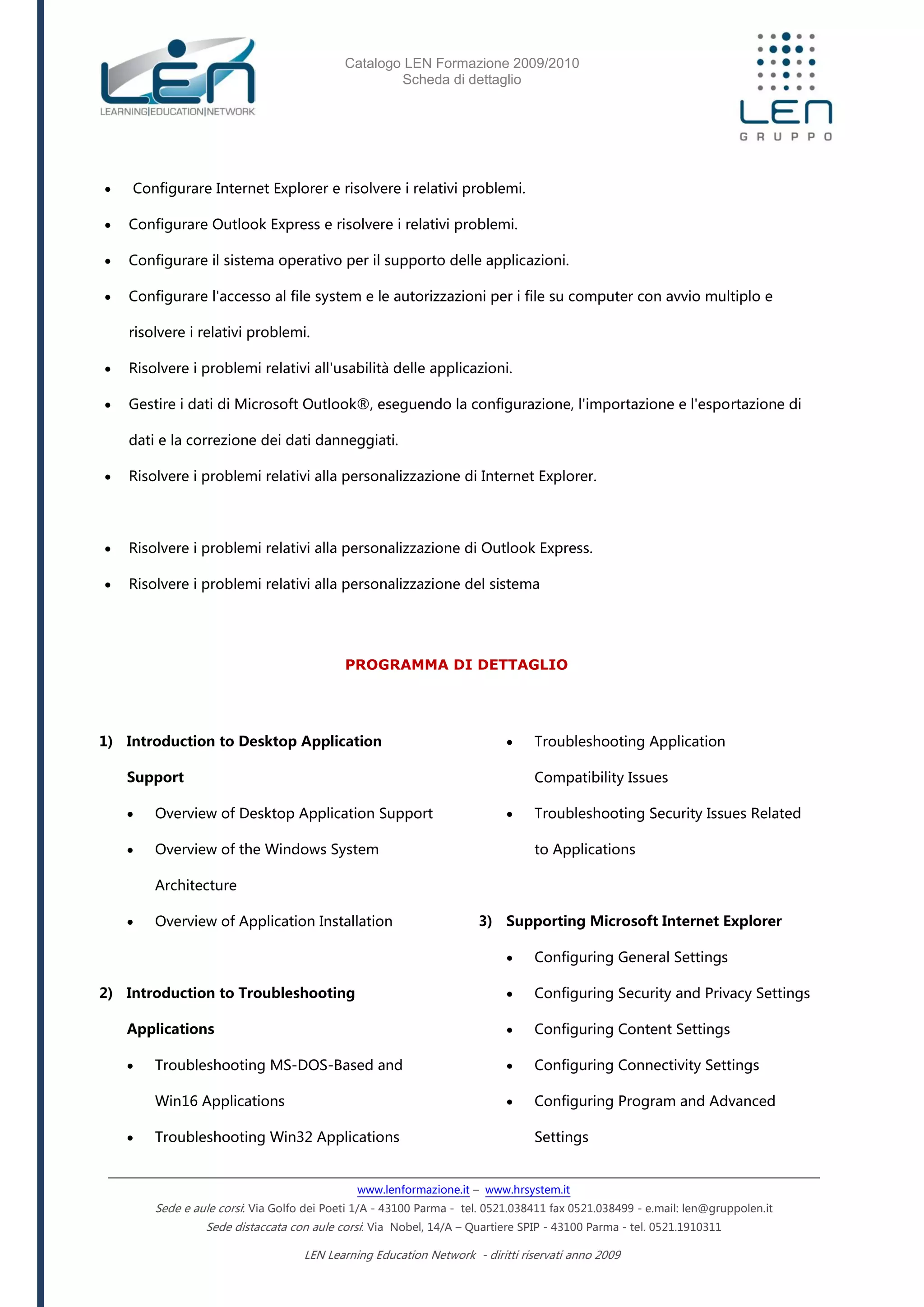 Catalogo LEN Formazione 2009/2010
Scheda di dettaglio
www.lenformazione.it – www.hrsystem.it
Sede e aule corsi: Via Golfo dei Poeti 1/A - 43100 Parma - tel. 0521.038411 fax 0521.038499 - e.mail: len@gruppolen.it
Sede distaccata con aule corsi: Via Nobel, 14/A – Quartiere SPIP - 43100 Parma - tel. 0521.1910311
LEN Learning Education Network - diritti riservati anno 2009
 Configurare Internet Explorer e risolvere i relativi problemi.
 Configurare Outlook Express e risolvere i relativi problemi.
 Configurare il sistema operativo per il supporto delle applicazioni.
 Configurare l'accesso al file system e le autorizzazioni per i file su computer con avvio multiplo e
risolvere i relativi problemi.
 Risolvere i problemi relativi all'usabilità delle applicazioni.
 Gestire i dati di Microsoft Outlook®, eseguendo la configurazione, l'importazione e l'esportazione di
dati e la correzione dei dati danneggiati.
 Risolvere i problemi relativi alla personalizzazione di Internet Explorer.
 Risolvere i problemi relativi alla personalizzazione di Outlook Express.
 Risolvere i problemi relativi alla personalizzazione del sistema
PROGRAMMA DI DETTAGLIO
1) Introduction to Desktop Application
Support
 Overview of Desktop Application Support
 Overview of the Windows System
Architecture
 Overview of Application Installation
2) Introduction to Troubleshooting
Applications
 Troubleshooting MS-DOS-Based and
Win16 Applications
 Troubleshooting Win32 Applications
 Troubleshooting Application
Compatibility Issues
 Troubleshooting Security Issues Related
to Applications
3) Supporting Microsoft Internet Explorer
 Configuring General Settings
 Configuring Security and Privacy Settings
 Configuring Content Settings
 Configuring Connectivity Settings
 Configuring Program and Advanced
Settings
 
