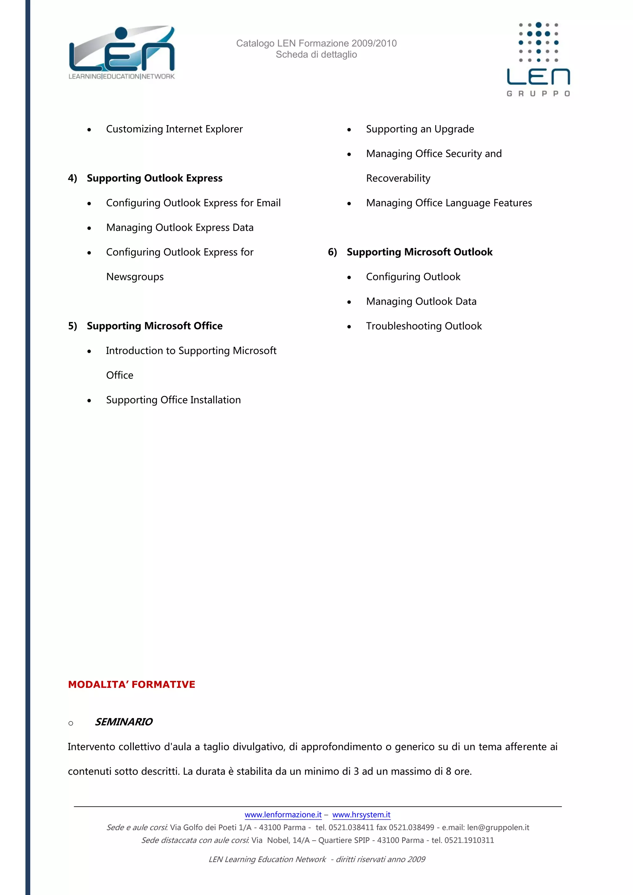 Catalogo LEN Formazione 2009/2010
Scheda di dettaglio
www.lenformazione.it – www.hrsystem.it
Sede e aule corsi: Via Golfo dei Poeti 1/A - 43100 Parma - tel. 0521.038411 fax 0521.038499 - e.mail: len@gruppolen.it
Sede distaccata con aule corsi: Via Nobel, 14/A – Quartiere SPIP - 43100 Parma - tel. 0521.1910311
LEN Learning Education Network - diritti riservati anno 2009
 Customizing Internet Explorer
4) Supporting Outlook Express
 Configuring Outlook Express for Email
 Managing Outlook Express Data
 Configuring Outlook Express for
Newsgroups
5) Supporting Microsoft Office
 Introduction to Supporting Microsoft
Office
 Supporting Office Installation
 Supporting an Upgrade
 Managing Office Security and
Recoverability
 Managing Office Language Features
6) Supporting Microsoft Outlook
 Configuring Outlook
 Managing Outlook Data
 Troubleshooting Outlook
MODALITA’ FORMATIVE
o SEMINARIO
Intervento collettivo d'aula a taglio divulgativo, di approfondimento o generico su di un tema afferente ai
contenuti sotto descritti. La durata è stabilita da un minimo di 3 ad un massimo di 8 ore.
 