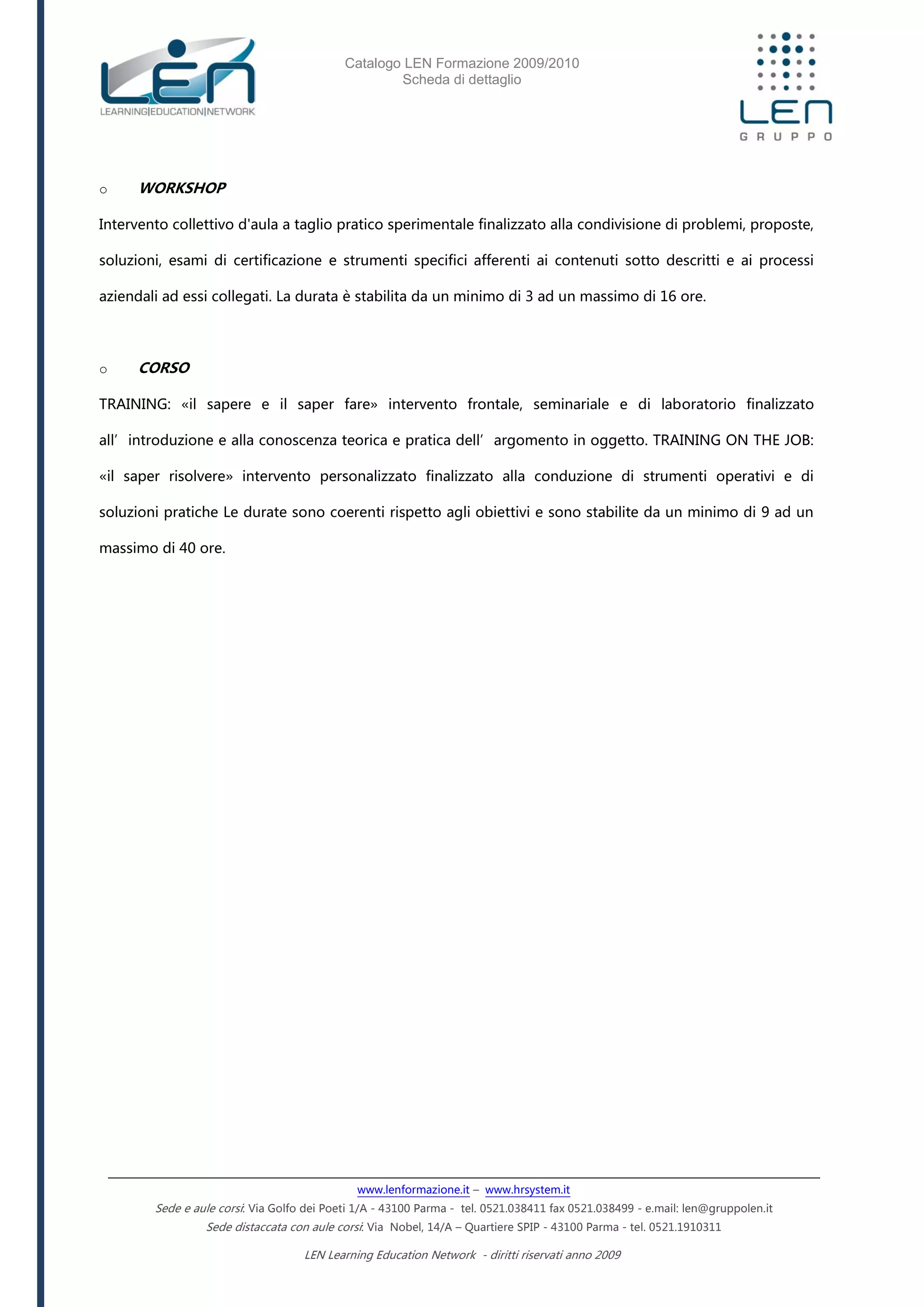 Catalogo LEN Formazione 2009/2010
Scheda di dettaglio
www.lenformazione.it – www.hrsystem.it
Sede e aule corsi: Via Golfo dei Poeti 1/A - 43100 Parma - tel. 0521.038411 fax 0521.038499 - e.mail: len@gruppolen.it
Sede distaccata con aule corsi: Via Nobel, 14/A – Quartiere SPIP - 43100 Parma - tel. 0521.1910311
LEN Learning Education Network - diritti riservati anno 2009
o WORKSHOP
Intervento collettivo d'aula a taglio pratico sperimentale finalizzato alla condivisione di problemi, proposte,
soluzioni, esami di certificazione e strumenti specifici afferenti ai contenuti sotto descritti e ai processi
aziendali ad essi collegati. La durata è stabilita da un minimo di 3 ad un massimo di 16 ore.
o CORSO
TRAINING: «il sapere e il saper fare» intervento frontale, seminariale e di laboratorio finalizzato
all’introduzione e alla conoscenza teorica e pratica dell’argomento in oggetto. TRAINING ON THE JOB:
«il saper risolvere» intervento personalizzato finalizzato alla conduzione di strumenti operativi e di
soluzioni pratiche Le durate sono coerenti rispetto agli obiettivi e sono stabilite da un minimo di 9 ad un
massimo di 40 ore.
 