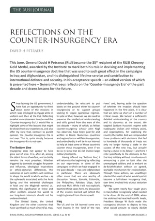THE RUSI JOURNAL
© RUSI JOURNAL AUGUST/SEPTEMBER 2013 VOL. 158 NO. 4 pp. 82–87 DOI: 10.1080/03071847.2013.826514
S
ince leaving the US government, I
have had an opportunity to think
about some of the missions in
which I was privileged to engage while in
uniform and then at the CIA. Reflecting
on what some observers have termed the
‘Counter-Insurgency Era’, I would like to
highlight some of the lessons that might
be drawn from our experiences, and also
offer my view that, contrary to pundit
opinion, the Counter-Insurgency Era is
not over. That is, quite simply, because
the Insurgency Era is not over.
The Bottom Line
Insurgency does not appear to have
gone out of style. It is, after all, among
the oldest forms of warfare, and certainly
remains the most prevalent. Whether
triggered by domestic struggles for power
and influence, ideological inspirations
or ethno-sectarian differences, the
outcomes of such conflicts will continue
to shape the world in which we live – as
the upheavals associated with the Arab
Spring and the extremist challenges
in Mali and the Maghreb remind us.
Indeed, the significance of these and
other conflicts around the world to
our long-term interests should not be
underestimated.
The United States, the United
Kingdom and the other countries that
have sacrificed so much since 9/11 may,
understandably, be reluctant to put
boots on the ground either to counter
insurgencies or to support groups
seeking to topple oppressive regimes.
In spite of that, however, we do need to
preserve the intellectual understanding
and skills gained from the wars of the
last decade – many of which, as fellow
counter-insurgency scholar John Nagl
has observed, have been paid for and
written in blood. Numerous countries
and regions face or will face insurgencies;
and undoubtedly, it will be in our interest
to help at least some of those countries
counter those insurgencies, even if we
do so in ways that do not involve large
military footprints.
Having offered my ‘bottom line’, I
will return to the beginning by reflecting
on our experiences in some of the
campaigns in which we have engaged in
the past decade – Iraq and Afghanistan
in particular. There are obviously
other cases that are also worthy of
discussion: Yemen, Somalia, Colombia,
the Philippines, Pakistan, Libya, Syria
and now Mali. While I will not explicitly
examine these cases here, my discussion
of the lessons learned will reflect the
insights gleaned from them as well.
Iraq
The US and the UK learned some very
hard lessons in the ‘land of the two
rivers’ and, leaving aside the question
of whether the invasion should have
happened in the first place, it is clear
that we came up short on a number of
critical issues. We lacked a sufficiently
detailed understanding of the country
and its dynamics at the outset. We
toppled Saddam Hussein’s regime with
inadequate civilian and military plans,
and organisations, for stabilising the
country thereafter. And we compounded
those problems with decisions that led
to hundreds of thousands of Iraqis not
only no longer having a stake in the
success of the new Iraq, but actually
having a stake in its failure – and here I
refer specifically to the decisions to fire
the Iraqi military without simultaneously
announcing a plan to look after the
unemployed soldiers and to embark on
de-Ba’athification without an agreed,
workable mechanism for reconciliation.
Through these actions, we unwittingly
planted the seeds of what would quickly
become a full-blown insurgency that,
over time, evolved into vicious sectarian
fighting.
We spent nearly four tough years
in Iraq before recognising what needed
to be done. At the end of 2006, when
the violence had reached horrific levels,
President George W Bush made the
courageous decision to deploy to Iraq
what would amount to nearly 30,000
REFLECTIONS ON THE
COUNTER-INSURgENCy ERA
DAvID H PETRAEUS
This June, General David H Petraeus (Rtd) became the 35th
recipient of the RUSI Chesney
Gold Medal, awarded by the Institute to mark both his role in devising and implementing
the US counter-insurgency doctrine that was used to such great effect in the campaigns
in Iraq and Afghanistan, and his distinguished lifetime service and contribution to
international defence and security. In his acceptance speech – an edited version of which
is presented here – General Petraeus reflects on the ‘Counter-Insurgency Era’ of the past
decade and draws lessons for the future.
RUSI 158_4 TEXT.indd 82 02/08/2013 09:11:40
 