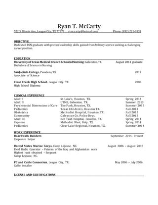 Ryan T. McCarty
522 S. Illinois Ave.,League City, TX 77573 rtmccarty@hotmail.com Phone:(832) 221-9131
OBJECTIVE_______________________________________________________________________________________________________
Dedicated BSN graduate with proven leadership skills gained from Military service seeking a challenging
career position.
EDUCATION______________________________________________________________________________________________________
UniversityofTexasMedical BranchSchool ofNursing: Galveston,TX August 2014 graduate
Bachelors of Science in Nursing
SanJacinto College,Pasadena,TX 2012
Associate of Science
Clear Creek High School, League City. TX 2006
High School Diploma
CLINICAL EXPERIENCE__________________________________________________________________________________________
Adult I St. Luke's, Houston, TX. Spring 2013
Adult II UTMB, Galveston, TX. Summer 2013
Psychosocial Dimensions of Care The Park, Houston, TX. Summer 2013
Pediatrics Texas Children's, Houston TX. Fall 2013
Obstetrics Methodist Hospital, Houston, TX. Fall 2013
Community Galveston Co. Police Dept. Fall 2013
Adult III Ben Taub Hospital, Houston, TX. Spring 2014
Capstone Methodist West, Katy, TX. Spring 2014
Pediatrics Clear Lake Regional, Houston, TX. Summer 2014
WORK EXPERIENCE_____________________________________________________________________________________________
Boardwalk Builders September 2014- Present
Carpenter helper
United States Marine Corps, Camp Lejeune, NC. August 2006 – August 2010
Field Radio Operator – Veteran of the Iraq and Afghanistan wars
Highest rank obtained – Sergeant
Camp Lejeune, NC.
PC and Cable Connexion, League City, TX. May 2006 – July 2006
Cable installer
LICENSE AND CERTIFICATIONS________________________________________________________________________________
 