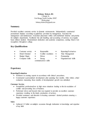 Brittany Hebert, BS
3 Sturgis St.
Fort Bragg, North Carolina 28307
(Relocating)
brittany.hebert29@gmail.com
Summary
Provided excellent customer service in dynamic environments. Independently constructed
promotional displays according to guidelines provided by management. Executed the
management and maintenance of product placement within self-established timeline and priority
for multiple departments. Facilitated the safe handling and accounting of currency on a regular
basis without incident. Demonstrated dedication and academic competence, earning Dean’s List
recognition throughout college.
Key Qualifications
 Customer service  Responsible  Reporting/Evaluation
 Detail Oriented  Conflict resolution  Time Management
 Budget Mgmt  Driven  Penmanship
 Computer skills  Strong
communication skills
 Organizational skills
Experience
Reporting/Evaluation
 Proficient in creating reports in accordance with clinical procedures.
 Constructed a personalized development plan spanning four months. After which, a final
evaluation measuring those months of developmental growth was submitted.
Customer Service
 Exemplified professionalism in high stress situations leading to the de-escalation of
conflict and preventing loss of business.
 Performed above and beyond what was required to provide an excellent customer
experience resulting in the timely production of services.
 Provided assistance and direction in locating customers’ desired products ensuring a
happy customer experience.
Sales
 Achieved #1 Seller on multiple occasions through dedication to knowledge and expertise
of my field.
 