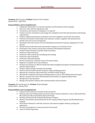 Jason G Burbine
Company: RAC Group Inc. Position: Partner/ Vice President
January 2010 – April 2014
Responsibilities and Accomplishments:
• Collaborate with partners on executive decisions and the direction of the company
• Interview, select and hire appropriate staff
• Termination and transition of employee’s as required
• Conduct new hire orientation’s and manage the completion of new hire documentation and training
requirements
• Conduct employee performance evaluations and coach employees on job tasks and conduct.
• Cultivate and maintain relationships with customers, vendors, suppliers and subcontractors
• Outside sales and account management
• Routinely Create and conduct oral and multimedia presentations to groups ranging from 5 to 60
persons
• Attend relevant trade shows and represent the company on an Executive Level
• Participate in the creation and execution of Business Development Initiatives
• Prepare Project Estimate’s and bid/ tender documents
• Proficient in Microsoft Excel
• Proficient in Microsoft Project scheduling and tracking
• Proficient in Microsoft Word
• Proficient in Microsoft Outlook
• Receive and perform a detailed review of Purchase Orders
• Negotiate acceptable terms and conditions
• Develop and maintain an effective health and safety management program, including documents,
policies and procedures
• Conduct safety trainings, meetings and briefings
• Perform internal Audits with the company’s safety certifying partners
• Maintain the companies COR Certification and IRATA Safety Program
• Maintain the companies third party auditing programs such as; PICS, ISNetworld and Canqual
• Monitor, maintain and review all field safety documentation at regularly defined times
• Manage day to day operations
• Manage and maintain relations with unionized trades and associations
Company: The Landscapers Inc. Position: Project Manager
January 2005 – January 2010
Responsibilities and Accomplishments:
• Prepare Project Estimate’s and bid/ tender documents
• Estimate, plan and schedule project execution using a variety of software’s, such as: Microsoft Excel,
Microsoft word, Microsoft Outlook, Microsoft Project
• Develop and maintain the Company Maintenance Program
• Monitor and maintain all documentation for the company Safety Program and Fleet Maintenance
program
• Assist Senior Estimator’s with Sub contractor and material supplier relations, quoting and
agreements
• Prioritize and organize in a fast paced work environment
• Assist in all field inspections
 