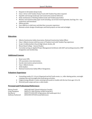 Jason G Burbine
• Dispatch of all tandem dump trucks
• Class 1 driver with Tandem Dump Truck with Tandem Pup when required
• Expedite and manage landscape and construction material deliveries
• Daily maintenance of Sterling tandem trucks and Tandem pup trailers
• Monitor and maintain daily paper work including: out of town travel log books, haul logs, Pre – trip
inspections and timesheets
• Obtain permits
• Over 4000 hrs in skid steer and John Deer excavator experience
• Maintain artistic design of landscapes and finish projects on time and on budget.
Education
• Alberta Construction Safety Association, National Construction Safety Officer
• Class 1 Alberta License with four years of Tandem truck with Tandem Pup experience
• Grade 12 (Alberta) Bert Church High School, Airdrie, AB
• Mount Royal College – General Studies
• Currently earning an Applied Project Management Certificate with SAIT and working towards a PMP
designation and membership
Additional Courses
• Heart saver CPR.
• CPI nonviolent crisis intervention.
• Suicide intervention and prevention.
• Class 1 Alberta license.
• ACSA Auditor.
• National Construction Safety Officer Designation.
Volunteer Experience
• Counseling youths (13 -16 yrs.) Organized and led Youth events, i.e., roller skating parties, overnight
camping trips and overnight joint youth group activities.
• Calgary young offender’s center assisting with youth in trouble with the law from ages 12 to 18.
• Directed youth camps and was a cabin leader.
Personal and Professional References
Marion Powell (403) 803-0697 (Daniel Industries Canada)
Craig Thompson (403) 671-1003 (Partner at RAC Group Inc.)
Ken Barrie (403) 975-0334 (VP of Operations, the Landscapers Inc.)
Anthony Packwood (403) 830-4578 (Personal Reference)
 