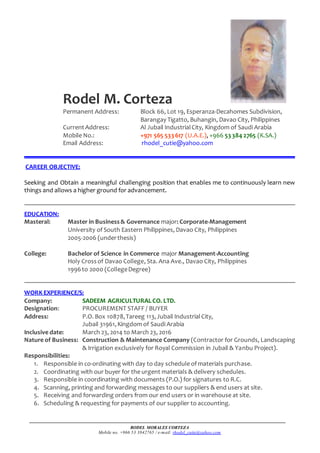 RODEL MORALES CORTEZA
Mobile no. +966 53 3842765 / e-mail: rhodel_cutie@yahoo.com
Rodel M. Corteza
Permanent Address: Block 66, Lot 19, Esperanza-Decahomes Subdivision,
Barangay Tigatto, Buhangin, Davao City, Philippines
Current Address: Al Jubail IndustrialCity, Kingdom of Saudi Arabia
Mobile No.: +971 565 533 617 (U.A.E.), +966 53 384 2765 (K.SA.)
Email Address: rhodel_cutie@yahoo.com
CAREER OBJECTIVE:
Seeking and Obtain a meaningful challenging position that enables me to continuously learn new
things and allows a higher ground for advancement.
EDUCATION:
Masteral: Master in Business& Governance major: Corporate-Management
University of South Eastern Philippines, Davao City, Philippines
2005-2006 (underthesis)
College: Bachelor of Science in Commerce major Management-Accounting
Holy Crossof Davao College, Sta. Ana Ave., Davao City, Philippines
1996to 2000 (CollegeDegree)
WORK EXPERIENCE/S:
Company: SADEEM AGRICULTURALCO. LTD.
Designation: PROCUREMENT STAFF / BUYER
Address: P.O. Box 10878,Tareeg 113,Jubail IndustrialCity,
Jubail 31961,Kingdom of Saudi Arabia
Inclusive date: March 23, 2014 to March 23, 2016
Nature of Business: Construction & Maintenance Company (Contractor for Grounds, Landscaping
& Irrigation exclusively for Royal Commission in Jubail & Yanbu Project).
Responsibilities:
1. Responsible in co-ordinating with day to day schedule of materials purchase.
2. Coordinating with our buyer for the urgent materials & delivery schedules.
3. Responsible in coordinating with documents (P.O.) for signatures to R.C.
4. Scanning, printing and forwarding messages to our suppliers & end users at site.
5. Receiving and forwarding orders from our end users or in warehouse at site.
6. Scheduling & requesting for payments of our supplier to accounting.
 
