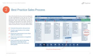 One of the hardest but also most rewarding jobs
in sales management is the roll out of a best
practice sales process throughout the sales or-
ganization. Have your best sales rep lead by
example and document his magic formula in
your CRM so that the rest of your sales organi-
zation can learn from it. Can your CRM do that?
¤¤ Customize best practice sales processes.
¤¤ Visualize opportunities in the multiple
pipeline views.
¤¤ Drag & drop opportunities to move them
within the sales process.
¤¤ Drag & drop opportunities to changetheir
closing dates.
¤¤ Create and attach sales & onboarding
documents to each stage of your
sales process and get your team up to
speed quicker.
Best Practice Sales Process
Pipeliner CRM Automata: 10 Unique Selling Propositions
www.pipelinersales.com 3
Drag & drop theopportunity.
2
 