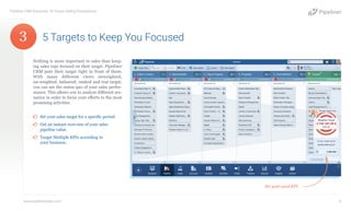 Nothing is more important in sales than keep-
ing sales reps focused on their target. Pipeliner
CRM puts their target right in front of them.
With many different views onweighted,
un-weighted, balanced, ranked and real target,
you can see the status quo of your sales perfor-
mance. This allows you to analyze different sce-
narios in order to focus your efforts to the most
promising activities.
¤¤ Set your sales target for a specific period.
¤¤ Get an instant overview of your sales
pipeline value.
¤¤ Target Multiple KPIs according to
your business.
5 Targets to Keep You Focused
Pipeliner CRM Automata: 10 Unique Selling Propositions
www.pipelinersales.com 4
Set your goal KPI.
3
 