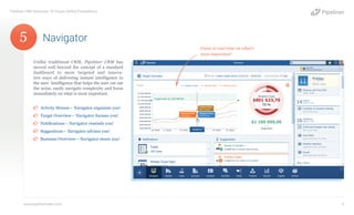 Unlike traditional CRM, Pipeliner CRM has
moved well beyond the concept of a standard
dashboard to more targeted and innova-
tive ways of delivering instant intelligence to
the user. Intelligence that helps the user cut out
the noise, easily navigate complexity and focus
immediately on what is most important.
¤¤ Activity Stream— Navigator organizes you!
¤¤ Target Overview— Navigator focuses you!
¤¤ Notifications— Navigator reminds you!
¤¤ Suggestions— Navigator advises you!
¤¤ Business Overview— Navigator steers you!
Navigator
Pipeliner CRM Automata: 10 Unique Selling Propositions
www.pipelinersales.com 6
Focus in real-time on what’s
most important!
5
 