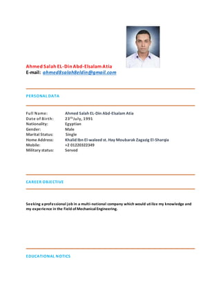 Ahmed Salah EL-DinAbd-Elsalam Atia
E-mail: ahmed8salah8eldin@gmail.com
PERSONAL DATA
Full Name: Ahmed Salah EL-Din Abd-Elsalam Atia
Date of Birth: 23thJuly, 1991
Nationality: Egyptian
Gender: Male
Marital Status: Single
Home Address: Khalid Ibn El-waleed st. Hay Moubarak Zagazig El-Sharqia
Mobile: +2 01220322349
Military status: Served
CAREER OBJECTIVE
Seeking a professional job in a multi-national company which would utilize my knowledge and
my experience in the field ofMechanical Engineering.
EDUCATIONAL NOTICS
 