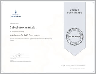 EDUCA
T
ION FOR EVE
R
YONE
CO
U
R
S
E
C E R T I F
I
C
A
TE
COURSE
CERTIFICATE
MARCH 26, 2016
Cristiano Amadei
Introduction To Swift Programming
an online non-credit course authorized by University of Toronto and offered through
Coursera
has successfully completed
Parham Aarabi
Professor
Department of Electrical and Computer Engineering
Verify at coursera.org/verify/QW9H595CMZCC
Coursera has confirmed the identity of this individual and
their participation in the course.
 