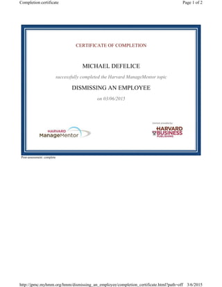 CERTIFICATE OF COMPLETION
MICHAEL DEFELICE
successfully completed the Harvard ManageMentor topic
DISMISSING AN EMPLOYEE
on 03/06/2015
Post-assessment: complete
Page 1 of 2Completion certificate
3/6/2015http://jpmc.myhmm.org/hmm/dismissing_an_employee/completion_certificate.html?path=off
 
