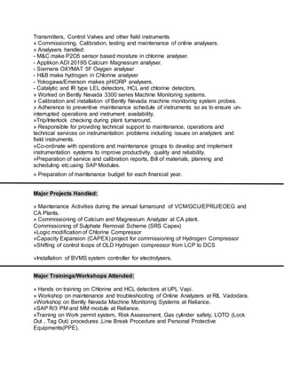 Transmitters, Control Valves and other field instruments
» Commissioning, Calibration, testing and maintenance of online analysers.
» Analysers handled:
- M&C make P2O5 sensor based moisture in chlorine analyser.
- Applikon ADI 2019S Calcium Magnesium analyser.
- Siemens OXYMAT 5F Oxygen analyser
- H&B make hydrogen in Chlorine analyser
- Yokogawa/Emerson makes pH/ORP analysers.
- Catalytic and IR type LEL detectors, HCL and chlorine detectors.
» Worked on Bently Nevada 3300 series Machine Monitoring systems.
» Calibration and installation of Bently Nevada machine monitoring system probes.
» Adherence to preventive maintenance schedule of instruments so as to ensure un-
interrupted operations and instrument availability.
»Trip/Interlock checking during plant turnaround.
» Responsible for providing technical support to maintenance, operations and
technical services on instrumentation problems including issues on analyzers and
field instruments.
»Co-ordinate with operations and maintenance groups to develop and implement
instrumentation systems to improve productivity, quality and reliability.
»Preparation of service and calibration reports, Bill of materials, planning and
scheduling etc.using SAP Modules.
» Preparation of maintenance budget for each financial year.
Major Projects Handled:
» Maintenance Activities during the annual turnaround of VCM/GCU/EPRU/EOEG and
CA Plants.
» Commissioning of Calcium and Magnesium Analyzer at CA plant.
Commissioning of Sulphate Removal Scheme (SRS Capex)
»Logic modification of Chlorine Compressor
»Capacity Expansion (CAPEX) project for commissioning of Hydrogen Compressor
»Shifting of control loops of OLD Hydrogen compressor from LCP to DCS
»Installation of BVMS system controller for electrolysers.
Major Trainings/Workshops Attended:
» Hands on training on Chlorine and HCL detectors at UPL Vapi.
» Workshop on maintenance and troubleshooting of Online Analyzers at RIL Vadodara.
»Workshop on Bently Nevada Machine Monitoring Systems at Reliance.
»SAP R/3 PM and MM module at Reliance.
»Training on Work permit system, Risk Assessment, Gas cylinder safety, LOTO (Lock
Out , Tag Out) procedures ,Line Break Procedure and Personal Protective
Equipments(PPE).
 